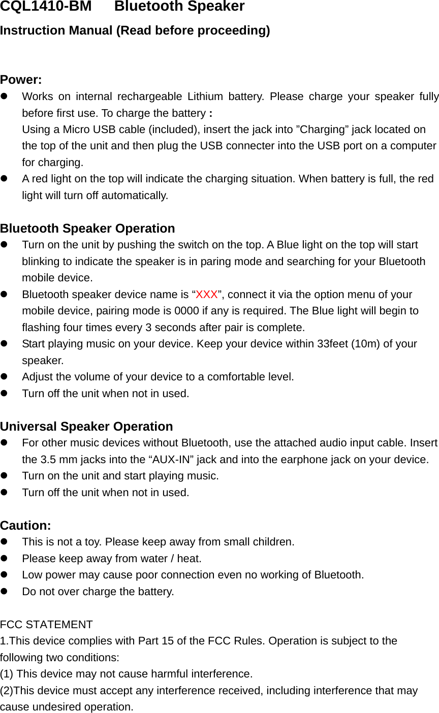 CQL1410-BM   Bluetooth Speaker Instruction Manual (Read before proceeding)  Power:   Works on internal rechargeable Lithium battery. Please charge your speaker fully before first use. To charge the battery : Using a Micro USB cable (included), insert the jack into &rdquo;Charging&rdquo; jack located on the top of the unit and then plug the USB connecter into the USB port on a computer for charging.   A red light on the top will indicate the charging situation. When battery is full, the red light will turn off automatically.    Bluetooth Speaker Operation   Turn on the unit by pushing the switch on the top. A Blue light on the top will start blinking to indicate the speaker is in paring mode and searching for your Bluetooth mobile device.   Bluetooth speaker device name is &ldquo;XXX&rdquo;, connect it via the option menu of your mobile device, pairing mode is 0000 if any is required. The Blue light will begin to flashing four times every 3 seconds after pair is complete.   Start playing music on your device. Keep your device within 33feet (10m) of your speaker.    Adjust the volume of your device to a comfortable level.     Turn off the unit when not in used.    Universal Speaker Operation   For other music devices without Bluetooth, use the attached audio input cable. Insert the 3.5 mm jacks into the &ldquo;AUX-IN&rdquo; jack and into the earphone jack on your device.     Turn on the unit and start playing music.   Turn off the unit when not in used.  Caution:   This is not a toy. Please keep away from small children.   Please keep away from water / heat.     Low power may cause poor connection even no working of Bluetooth.   Do not over charge the battery.  FCC STATEMENT 1.This device complies with Part 15 of the FCC Rules. Operation is subject to the  following two conditions: (1) This device may not cause harmful interference. (2)This device must accept any interference received, including interference that may      cause undesired operation. 