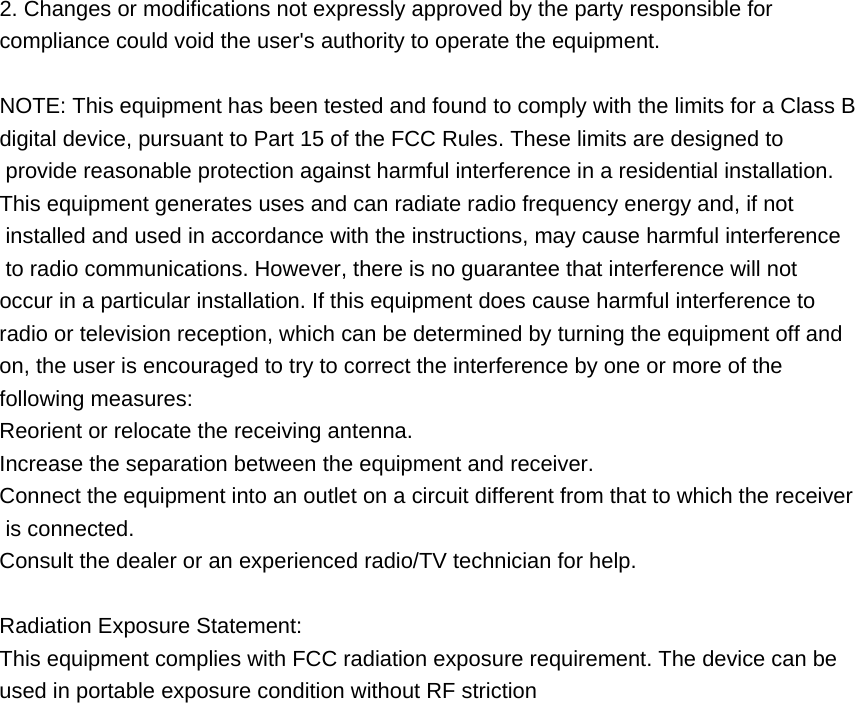2. Changes or modifications not expressly approved by the party responsible for              compliance could void the user's authority to operate the equipment.  NOTE: This equipment has been tested and found to comply with the limits for a Class B digital device, pursuant to Part 15 of the FCC Rules. These limits are designed to  provide reasonable protection against harmful interference in a residential installation. This equipment generates uses and can radiate radio frequency energy and, if not  installed and used in accordance with the instructions, may cause harmful interference    to radio communications. However, there is no guarantee that interference will not  occur in a particular installation. If this equipment does cause harmful interference to  radio or television reception, which can be determined by turning the equipment off and   on, the user is encouraged to try to correct the interference by one or more of the  following measures: Reorient or relocate the receiving antenna. Increase the separation between the equipment and receiver. Connect the equipment into an outlet on a circuit different from that to which the receiver  is connected. Consult the dealer or an experienced radio/TV technician for help.  Radiation Exposure Statement: This equipment complies with FCC radiation exposure requirement. The device can be  used in portable exposure condition without RF striction    
