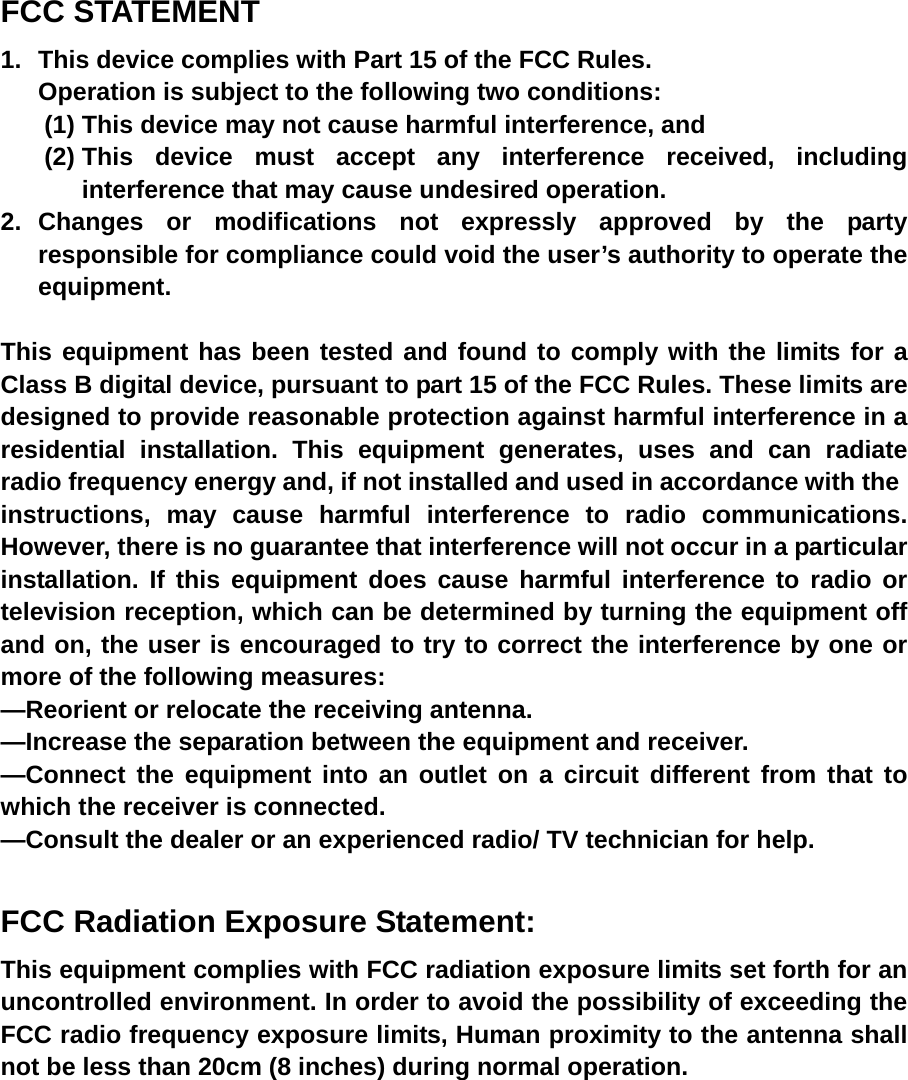  FCC STATEMENT 1.  This device complies with Part 15 of the FCC Rules. Operation is subject to the following two conditions: (1) This device may not cause harmful interference, and (2) This device must accept any interference received, including interference that may cause undesired operation. 2. Changes or modifications not expressly approved by the party responsible for compliance could void the user&rsquo;s authority to operate the equipment.  This equipment has been tested and found to comply with the limits for a Class B digital device, pursuant to part 15 of the FCC Rules. These limits are designed to provide reasonable protection against harmful interference in a residential installation. This equipment generates, uses and can radiate radio frequency energy and, if not installed and used in accordance with the instructions, may cause harmful interference to radio communications. However, there is no guarantee that interference will not occur in a particular installation. If this equipment does cause harmful interference to radio or television reception, which can be determined by turning the equipment off and on, the user is encouraged to try to correct the interference by one or more of the following measures:   &mdash;Reorient or relocate the receiving antenna.   &mdash;Increase the separation between the equipment and receiver.   &mdash;Connect the equipment into an outlet on a circuit different from that to which the receiver is connected.   &mdash;Consult the dealer or an experienced radio/ TV technician for help.  FCC Radiation Exposure Statement:  This equipment complies with FCC radiation exposure limits set forth for an uncontrolled environment. In order to avoid the possibility of exceeding the FCC radio frequency exposure limits, Human proximity to the antenna shall not be less than 20cm (8 inches) during normal operation.   