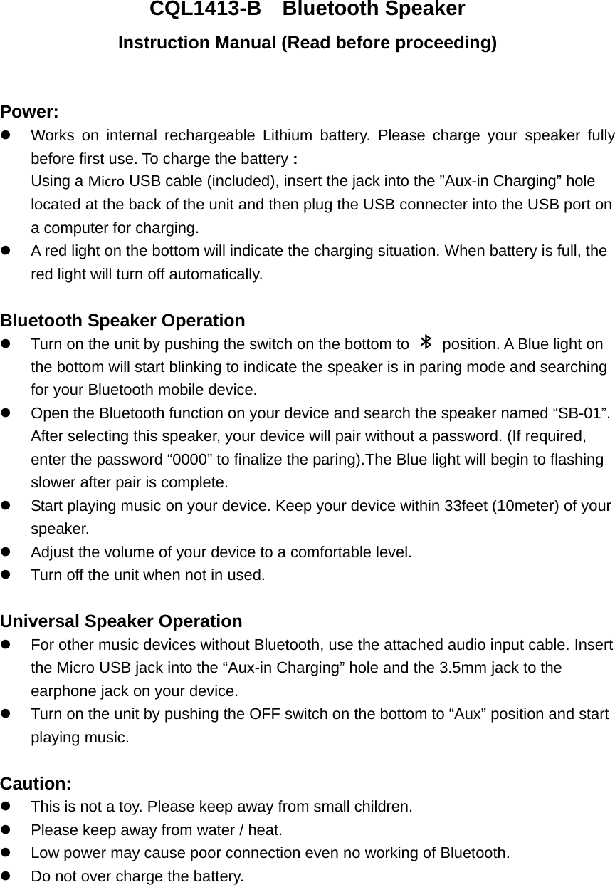 CQL1413-B  Bluetooth Speaker Instruction Manual (Read before proceeding)  Power:   Works on internal rechargeable Lithium battery. Please charge your speaker fully before first use. To charge the battery : Using a Micro USB cable (included), insert the jack into the &rdquo;Aux-in Charging&rdquo; hole located at the back of the unit and then plug the USB connecter into the USB port on a computer for charging.   A red light on the bottom will indicate the charging situation. When battery is full, the red light will turn off automatically.    Bluetooth Speaker Operation   Turn on the unit by pushing the switch on the bottom to    position. A Blue light on the bottom will start blinking to indicate the speaker is in paring mode and searching for your Bluetooth mobile device.   Open the Bluetooth function on your device and search the speaker named &ldquo;SB-01&rdquo;.   After selecting this speaker, your device will pair without a password. (If required, enter the password &ldquo;0000&rdquo; to finalize the paring).The Blue light will begin to flashing slower after pair is complete.     Start playing music on your device. Keep your device within 33feet (10meter) of your speaker.    Adjust the volume of your device to a comfortable level.     Turn off the unit when not in used.    Universal Speaker Operation   For other music devices without Bluetooth, use the attached audio input cable. Insert the Micro USB jack into the &ldquo;Aux-in Charging&rdquo; hole and the 3.5mm jack to the earphone jack on your device.     Turn on the unit by pushing the OFF switch on the bottom to &ldquo;Aux&rdquo; position and start playing music.  Caution:   This is not a toy. Please keep away from small children.   Please keep away from water / heat.     Low power may cause poor connection even no working of Bluetooth.   Do not over charge the battery. 