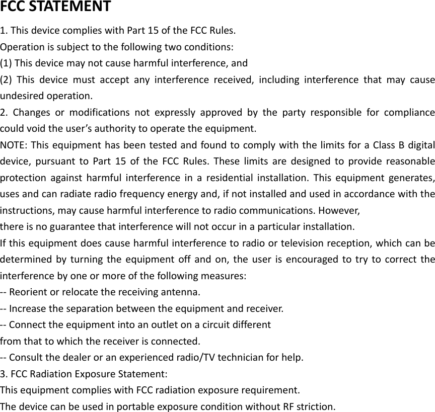 FCCSTATEMENT1.ThisdevicecomplieswithPart15oftheFCCRules.Operationissubjecttothefollowingtwoconditions:(1)Thisdevicemaynotcauseharmfulinterference,and(2)Thisdevicemustacceptanyinterferencereceived,includinginterferencethatmaycauseundesiredoperation.2.Changesormodificationsnotexpresslyapprovedbythepartyresponsibleforcompliancecouldvoidtheuser&rsquo;sauthoritytooperatetheequipment.NOTE:ThisequipmenthasbeentestedandfoundtocomplywiththelimitsforaClassBdigitaldevice,pursuanttoPart15oftheFCCRules.Theselimitsaredesignedtoprovidereasonableprotectionagainstharmfulinterferenceinaresidentialinstallation.Thisequipmentgenerates,usesandcanradiateradiofrequencyenergyand,ifnotinstalledandusedinaccordancewiththeinstructions,maycauseharmfulinterferencetoradiocommunications.However,thereisnoguaranteethatinterferencewillnotoccurinaparticularinstallation.Ifthisequipmentdoescauseharmfulinterferencetoradioortelevisionreception,whichcanbedeterminedbyturningtheequipmentoffandon,theuserisencouragedtotrytocorrecttheinterferencebyoneormoreofthefollowingmeasures:‐‐Reorientorrelocatethereceivingantenna.‐‐Increasetheseparationbetweentheequipmentandreceiver.‐‐Connecttheequipmentintoanoutletonacircuitdifferentfromthattowhichthereceiverisconnected.‐‐Consultthedealeroranexperiencedradio/TVtechnicianforhelp.3.FCCRadiationExposureStatement:ThisequipmentcomplieswithFCCradiationexposurerequirement.ThedevicecanbeusedinportableexposureconditionwithoutRFstriction.