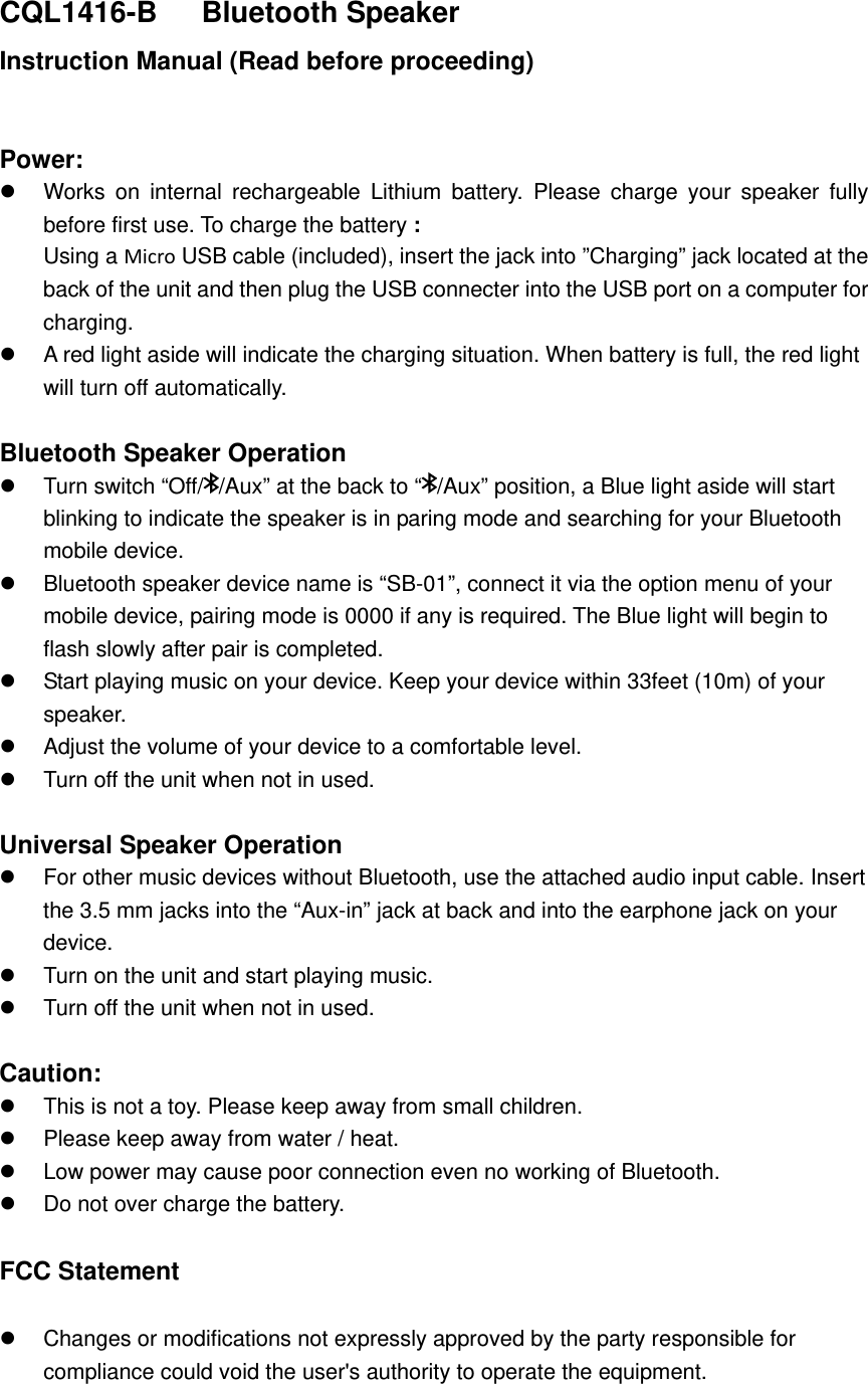 CQL1416-B   Bluetooth Speaker Instruction Manual (Read before proceeding)  Power:   Works on internal rechargeable Lithium battery. Please charge your speaker fully before first use. To charge the battery : Using a Micro USB cable (included), insert the jack into &rdquo;Charging&rdquo; jack located at the back of the unit and then plug the USB connecter into the USB port on a computer for charging.   A red light aside will indicate the charging situation. When battery is full, the red light will turn off automatically.    Bluetooth Speaker Operation   Turn switch &ldquo;Off/ /Aux&rdquo; at the back to &ldquo; /Aux&rdquo; position, a Blue light aside will start blinking to indicate the speaker is in paring mode and searching for your Bluetooth mobile device.   Bluetooth speaker device name is &ldquo;SB-01&rdquo;, connect it via the option menu of your mobile device, pairing mode is 0000 if any is required. The Blue light will begin to flash slowly after pair is completed.   Start playing music on your device. Keep your device within 33feet (10m) of your speaker.    Adjust the volume of your device to a comfortable level.     Turn off the unit when not in used.    Universal Speaker Operation   For other music devices without Bluetooth, use the attached audio input cable. Insert the 3.5 mm jacks into the &ldquo;Aux-in&rdquo; jack at back and into the earphone jack on your device.    Turn on the unit and start playing music.   Turn off the unit when not in used.  Caution:   This is not a toy. Please keep away from small children.   Please keep away from water / heat.     Low power may cause poor connection even no working of Bluetooth.   Do not over charge the battery.  FCC Statement   Changes or modifications not expressly approved by the party responsible for compliance could void the user's authority to operate the equipment.   