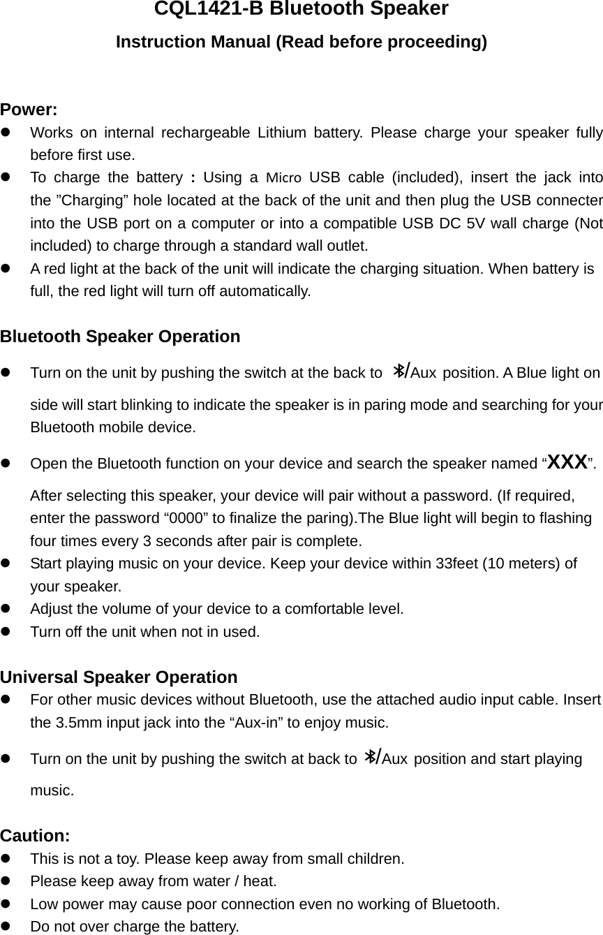 CQL1421-B Bluetooth Speaker Instruction Manual (Read before proceeding)  Power:   Works on internal rechargeable Lithium battery. Please charge your speaker fully before first use.     To charge the battery : Using a Micro USB cable (included), insert the jack into the &rdquo;Charging&rdquo; hole located at the back of the unit and then plug the USB connecter into the USB port on a computer or into a compatible USB DC 5V wall charge (Not included) to charge through a standard wall outlet.   A red light at the back of the unit will indicate the charging situation. When battery is full, the red light will turn off automatically.    Bluetooth Speaker Operation   Turn on the unit by pushing the switch at the back to  /Aux position. A Blue light on side will start blinking to indicate the speaker is in paring mode and searching for your Bluetooth mobile device.   Open the Bluetooth function on your device and search the speaker named &ldquo;XXX&rdquo;.  After selecting this speaker, your device will pair without a password. (If required, enter the password &ldquo;0000&rdquo; to finalize the paring).The Blue light will begin to flashing four times every 3 seconds after pair is complete.     Start playing music on your device. Keep your device within 33feet (10 meters) of your speaker.     Adjust the volume of your device to a comfortable level.     Turn off the unit when not in used.    Universal Speaker Operation   For other music devices without Bluetooth, use the attached audio input cable. Insert the 3.5mm input jack into the &ldquo;Aux-in&rdquo; to enjoy music.   Turn on the unit by pushing the switch at back to  /Aux position and start playing music.  Caution:   This is not a toy. Please keep away from small children.   Please keep away from water / heat.     Low power may cause poor connection even no working of Bluetooth.   Do not over charge the battery.   