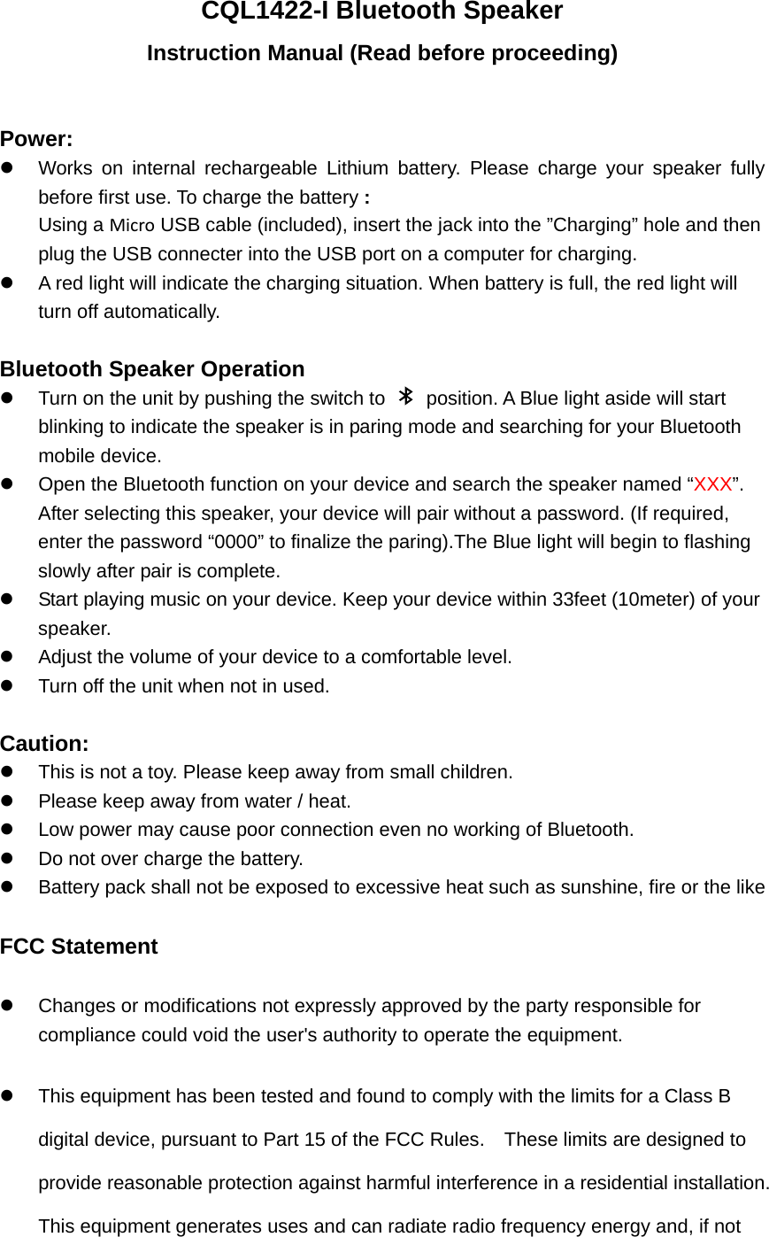 CQL1422-I Bluetooth Speaker Instruction Manual (Read before proceeding)  Power:   Works on internal rechargeable Lithium battery. Please charge your speaker fully before first use. To charge the battery : Using a Micro USB cable (included), insert the jack into the &rdquo;Charging&rdquo; hole and then plug the USB connecter into the USB port on a computer for charging.   A red light will indicate the charging situation. When battery is full, the red light will turn off automatically.    Bluetooth Speaker Operation   Turn on the unit by pushing the switch to    position. A Blue light aside will start blinking to indicate the speaker is in paring mode and searching for your Bluetooth mobile device.   Open the Bluetooth function on your device and search the speaker named &ldquo;XXX&rdquo;.  After selecting this speaker, your device will pair without a password. (If required, enter the password &ldquo;0000&rdquo; to finalize the paring).The Blue light will begin to flashing slowly after pair is complete.     Start playing music on your device. Keep your device within 33feet (10meter) of your speaker.    Adjust the volume of your device to a comfortable level.     Turn off the unit when not in used.    Caution:   This is not a toy. Please keep away from small children.   Please keep away from water / heat.     Low power may cause poor connection even no working of Bluetooth.   Do not over charge the battery.   Battery pack shall not be exposed to excessive heat such as sunshine, fire or the like  FCC Statement   Changes or modifications not expressly approved by the party responsible for compliance could void the user's authority to operate the equipment.     This equipment has been tested and found to comply with the limits for a Class B digital device, pursuant to Part 15 of the FCC Rules.    These limits are designed to provide reasonable protection against harmful interference in a residential installation. This equipment generates uses and can radiate radio frequency energy and, if not 