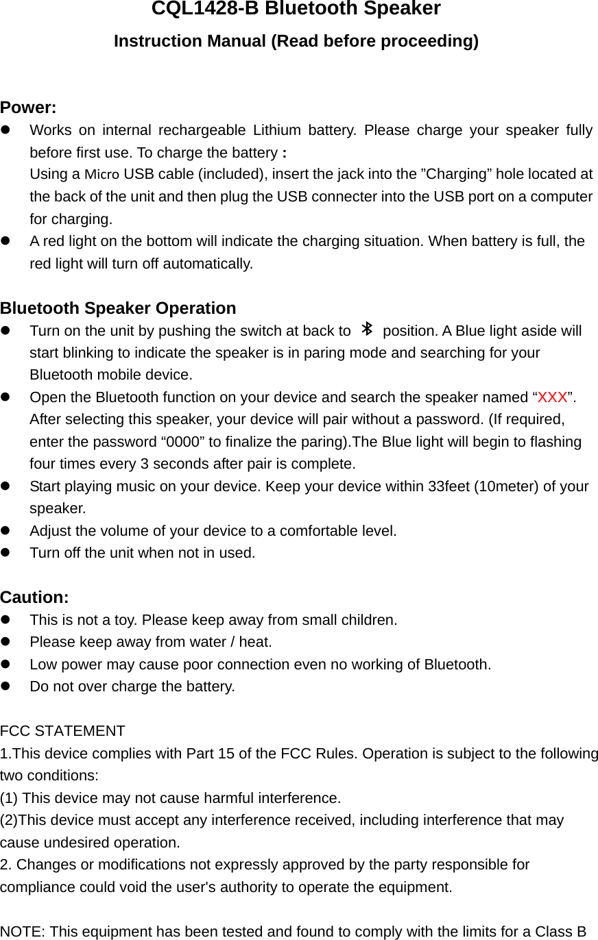 CQL1428-B Bluetooth Speaker Instruction Manual (Read before proceeding)  Power:   Works on internal rechargeable Lithium battery. Please charge your speaker fully before first use. To charge the battery : Using a Micro USB cable (included), insert the jack into the &rdquo;Charging&rdquo; hole located at the back of the unit and then plug the USB connecter into the USB port on a computer for charging.   A red light on the bottom will indicate the charging situation. When battery is full, the red light will turn off automatically.    Bluetooth Speaker Operation   Turn on the unit by pushing the switch at back to    position. A Blue light aside will start blinking to indicate the speaker is in paring mode and searching for your Bluetooth mobile device.   Open the Bluetooth function on your device and search the speaker named &ldquo;XXX&rdquo;.  After selecting this speaker, your device will pair without a password. (If required, enter the password &ldquo;0000&rdquo; to finalize the paring).The Blue light will begin to flashing four times every 3 seconds after pair is complete.     Start playing music on your device. Keep your device within 33feet (10meter) of your speaker.    Adjust the volume of your device to a comfortable level.     Turn off the unit when not in used.    Caution:   This is not a toy. Please keep away from small children.   Please keep away from water / heat.     Low power may cause poor connection even no working of Bluetooth.   Do not over charge the battery.  FCC STATEMENT 1.This device complies with Part 15 of the FCC Rules. Operation is subject to the following two conditions: (1) This device may not cause harmful interference. (2)This device must accept any interference received, including interference that may  cause undesired operation. 2. Changes or modifications not expressly approved by the party responsible for  compliance could void the user's authority to operate the equipment.  NOTE: This equipment has been tested and found to comply with the limits for a Class B  