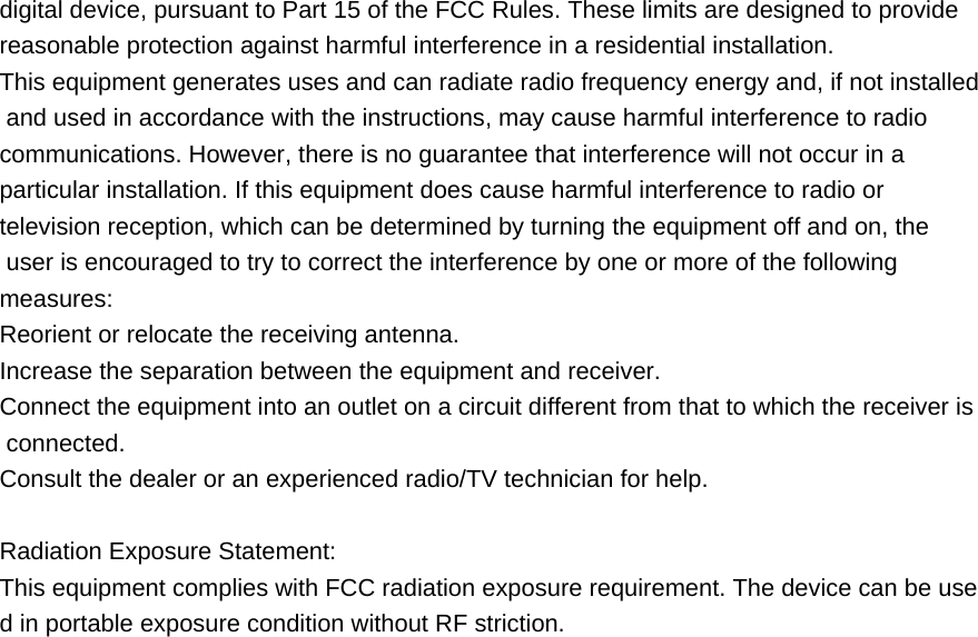 digital device, pursuant to Part 15 of the FCC Rules. These limits are designed to provide  reasonable protection against harmful interference in a residential installation. This equipment generates uses and can radiate radio frequency energy and, if not installed and used in accordance with the instructions, may cause harmful interference to radio  communications. However, there is no guarantee that interference will not occur in a  particular installation. If this equipment does cause harmful interference to radio or  television reception, which can be determined by turning the equipment off and on, the  user is encouraged to try to correct the interference by one or more of the following  measures: Reorient or relocate the receiving antenna. Increase the separation between the equipment and receiver. Connect the equipment into an outlet on a circuit different from that to which the receiver is connected. Consult the dealer or an experienced radio/TV technician for help.  Radiation Exposure Statement: This equipment complies with FCC radiation exposure requirement. The device can be used in portable exposure condition without RF striction. 