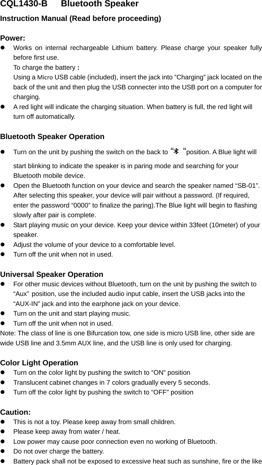 CQL1430-B   Bluetooth Speaker Instruction Manual (Read before proceeding)  Power: z  Works on internal rechargeable Lithium battery. Please charge your speaker fully before first use.   To charge the battery : Using a Micro USB cable (included), insert the jack into &rdquo;Charging&rdquo; jack located on the back of the unit and then plug the USB connecter into the USB port on a computer for charging. z  A red light will indicate the charging situation. When battery is full, the red light will turn off automatically.    Bluetooth Speaker Operation z  Turn on the unit by pushing the switch on the back to &ldquo;  &ldquo;position. A Blue light will start blinking to indicate the speaker is in paring mode and searching for your Bluetooth mobile device. z  Open the Bluetooth function on your device and search the speaker named &ldquo;SB-01&rdquo;.   After selecting this speaker, your device will pair without a password. (If required, enter the password &ldquo;0000&rdquo; to finalize the paring).The Blue light will begin to flashing slowly after pair is complete.   z  Start playing music on your device. Keep your device within 33feet (10meter) of your speaker.  z  Adjust the volume of your device to a comfortable level.   z  Turn off the unit when not in used.    Universal Speaker Operation z  For other music devices without Bluetooth, turn on the unit by pushing the switch to &ldquo;Aux&rdquo; position, use the included audio input cable, insert the USB jacks into the &ldquo;AUX-IN&rdquo; jack and into the earphone jack on your device.   z  Turn on the unit and start playing music. z  Turn off the unit when not in used. Note: The class of line is one Bifurcation tow, one side is micro USB line, other side are wide USB line and 3.5mm AUX line, and the USB line is only used for charging.  Color Light Operation  z  Turn on the color light by pushing the switch to &ldquo;ON&rdquo; position z Translucent cabinet changes in 7 colors gradually every 5 seconds. z  Turn off the color light by pushing the switch to &ldquo;OFF&rdquo; position  Caution: z  This is not a toy. Please keep away from small children. z  Please keep away from water / heat.   z  Low power may cause poor connection even no working of Bluetooth. z  Do not over charge the battery. z  Battery pack shall not be exposed to excessive heat such as sunshine, fire or the like 