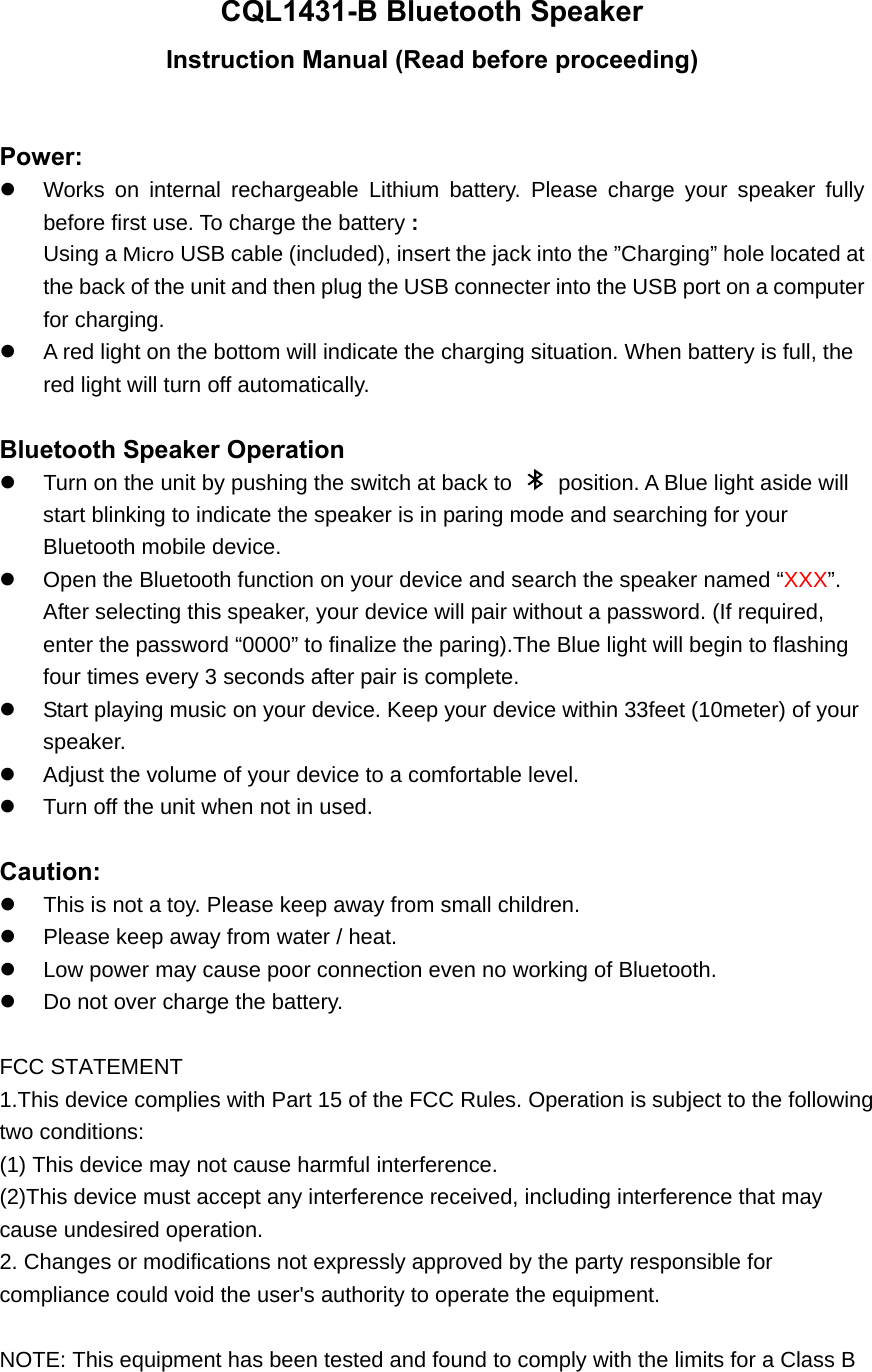 CQL1431-B Bluetooth Speaker Instruction Manual (Read before proceeding)  Power:   Works on internal rechargeable Lithium battery. Please charge your speaker fully before first use. To charge the battery : Using a Micro USB cable (included), insert the jack into the &rdquo;Charging&rdquo; hole located at the back of the unit and then plug the USB connecter into the USB port on a computer for charging.   A red light on the bottom will indicate the charging situation. When battery is full, the red light will turn off automatically.    Bluetooth Speaker Operation   Turn on the unit by pushing the switch at back to    position. A Blue light aside will start blinking to indicate the speaker is in paring mode and searching for your Bluetooth mobile device.   Open the Bluetooth function on your device and search the speaker named &ldquo;XXX&rdquo;.  After selecting this speaker, your device will pair without a password. (If required, enter the password &ldquo;0000&rdquo; to finalize the paring).The Blue light will begin to flashing four times every 3 seconds after pair is complete.     Start playing music on your device. Keep your device within 33feet (10meter) of your speaker.    Adjust the volume of your device to a comfortable level.     Turn off the unit when not in used.    Caution:   This is not a toy. Please keep away from small children.   Please keep away from water / heat.     Low power may cause poor connection even no working of Bluetooth.   Do not over charge the battery.  FCC STATEMENT 1.This device complies with Part 15 of the FCC Rules. Operation is subject to the following two conditions: (1) This device may not cause harmful interference. (2)This device must accept any interference received, including interference that may  cause undesired operation. 2. Changes or modifications not expressly approved by the party responsible for  compliance could void the user's authority to operate the equipment.  NOTE: This equipment has been tested and found to comply with the limits for a Class B  