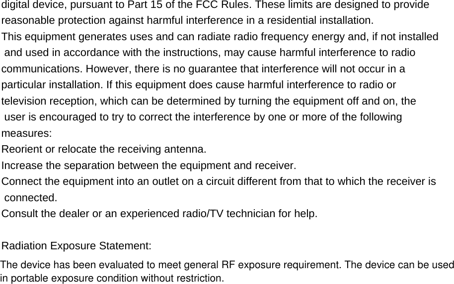 digital device, pursuant to Part 15 of the FCC Rules. These limits are designed to provide  reasonable protection against harmful interference in a residential installation. This equipment generates uses and can radiate radio frequency energy and, if not installed and used in accordance with the instructions, may cause harmful interference to radio  communications. However, there is no guarantee that interference will not occur in a  particular installation. If this equipment does cause harmful interference to radio or  television reception, which can be determined by turning the equipment off and on, the  user is encouraged to try to correct the interference by one or more of the following  measures: Reorient or relocate the receiving antenna. Increase the separation between the equipment and receiver. Connect the equipment into an outlet on a circuit different from that to which the receiver is connected. Consult the dealer or an experienced radio/TV technician for help.  Radiation Exposure Statement: The device has been evaluated to meet general RF exposure requirement. The device can be used in portable exposure condition without restriction. 