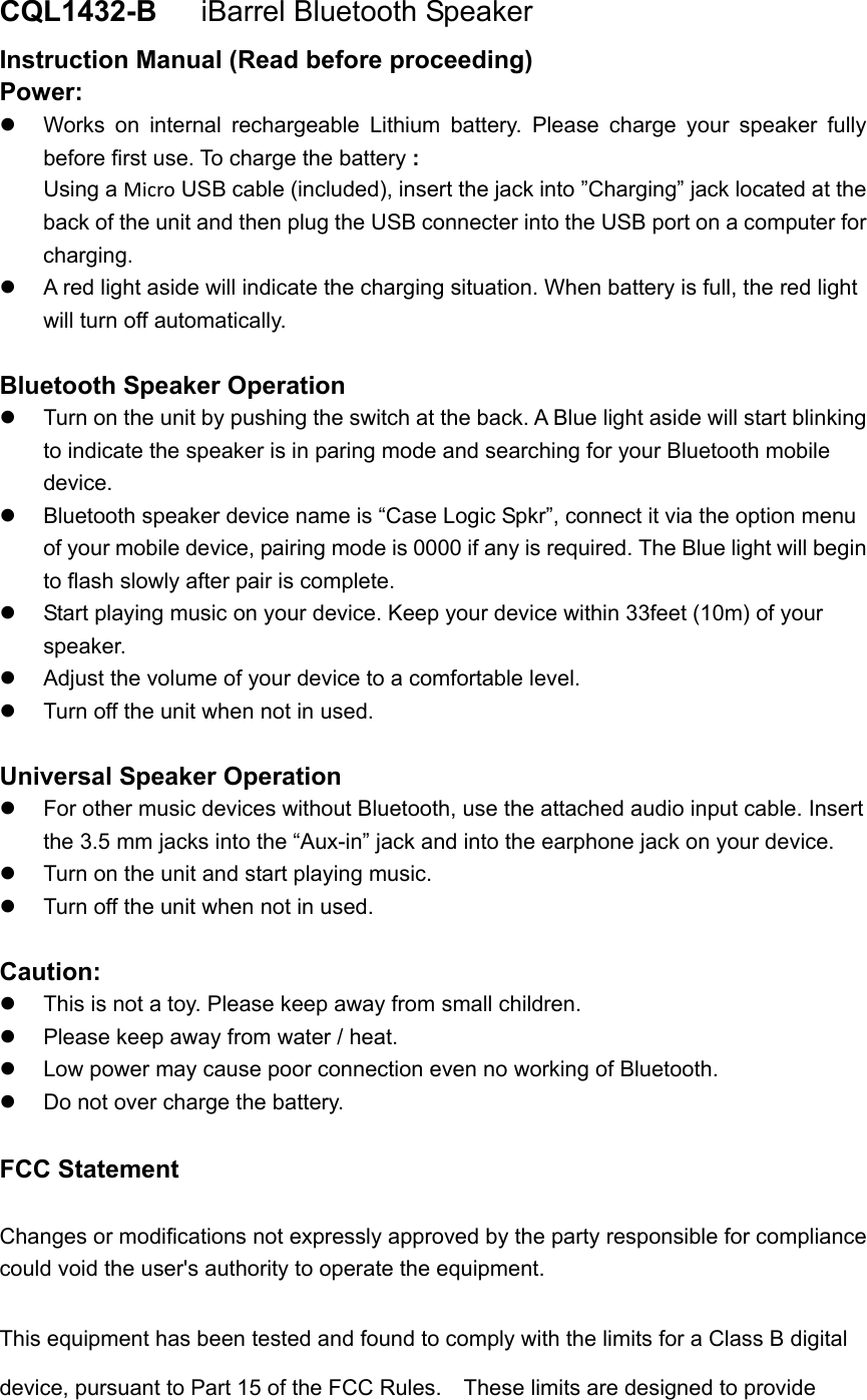 CQL1432-B    iBarrel Bluetooth Speaker Instruction Manual (Read before proceeding) Power:   Works on internal rechargeable Lithium battery. Please charge your speaker fully before first use. To charge the battery : Using a Micro USB cable (included), insert the jack into &rdquo;Charging&rdquo; jack located at the back of the unit and then plug the USB connecter into the USB port on a computer for charging.   A red light aside will indicate the charging situation. When battery is full, the red light will turn off automatically.    Bluetooth Speaker Operation   Turn on the unit by pushing the switch at the back. A Blue light aside will start blinking to indicate the speaker is in paring mode and searching for your Bluetooth mobile device.   Bluetooth speaker device name is &ldquo;Case Logic Spkr&rdquo;, connect it via the option menu of your mobile device, pairing mode is 0000 if any is required. The Blue light will begin to flash slowly after pair is complete.   Start playing music on your device. Keep your device within 33feet (10m) of your speaker.    Adjust the volume of your device to a comfortable level.     Turn off the unit when not in used.    Universal Speaker Operation   For other music devices without Bluetooth, use the attached audio input cable. Insert the 3.5 mm jacks into the &ldquo;Aux-in&rdquo; jack and into the earphone jack on your device.     Turn on the unit and start playing music.   Turn off the unit when not in used.  Caution:   This is not a toy. Please keep away from small children.   Please keep away from water / heat.     Low power may cause poor connection even no working of Bluetooth.   Do not over charge the battery.  FCC Statement Changes or modifications not expressly approved by the party responsible for compliance could void the user's authority to operate the equipment.   This equipment has been tested and found to comply with the limits for a Class B digital device, pursuant to Part 15 of the FCC Rules.    These limits are designed to provide 