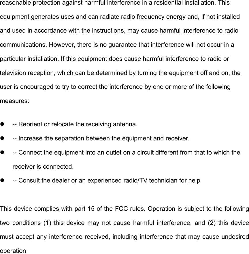 reasonable protection against harmful interference in a residential installation. This equipment generates uses and can radiate radio frequency energy and, if not installed and used in accordance with the instructions, may cause harmful interference to radio communications. However, there is no guarantee that interference will not occur in a particular installation. If this equipment does cause harmful interference to radio or television reception, which can be determined by turning the equipment off and on, the user is encouraged to try to correct the interference by one or more of the following measures:   -- Reorient or relocate the receiving antenna.     -- Increase the separation between the equipment and receiver.     -- Connect the equipment into an outlet on a circuit different from that to which the receiver is connected.     -- Consult the dealer or an experienced radio/TV technician for help  This device complies with part 15 of the FCC rules. Operation is subject to the following two conditions (1) this device may not cause harmful interference, and (2) this device must accept any interference received, including interference that may cause undesired operation   