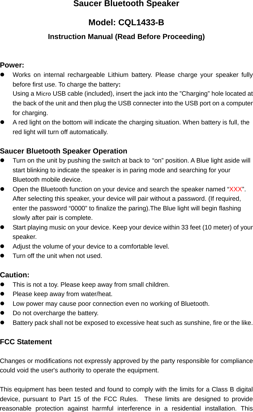 Saucer Bluetooth Speaker Model: CQL1433-B Instruction Manual (Read Before Proceeding)  Power: z  Works on internal rechargeable Lithium battery. Please charge your speaker fully before first use. To charge the battery: Using a Micro USB cable (included), insert the jack into the &rdquo;Charging&rdquo; hole located at the back of the unit and then plug the USB connecter into the USB port on a computer for charging. z  A red light on the bottom will indicate the charging situation. When battery is full, the red light will turn off automatically.  Saucer Bluetooth Speaker Operation z  Turn on the unit by pushing the switch at back to &ldquo;on&rdquo; position. A Blue light aside will start blinking to indicate the speaker is in paring mode and searching for your Bluetooth mobile device. z  Open the Bluetooth function on your device and search the speaker named &ldquo;XXX&rdquo;.  After selecting this speaker, your device will pair without a password. (If required, enter the password &ldquo;0000&rdquo; to finalize the paring).The Blue light will begin flashing slowly after pair is complete.   z  Start playing music on your device. Keep your device within 33 feet (10 meter) of your speaker.  z  Adjust the volume of your device to a comfortable level.   z  Turn off the unit when not used.    Caution: z  This is not a toy. Please keep away from small children. z  Please keep away from water/heat.   z  Low power may cause poor connection even no working of Bluetooth. z  Do not overcharge the battery. z  Battery pack shall not be exposed to excessive heat such as sunshine, fire or the like.  FCC Statement  Changes or modifications not expressly approved by the party responsible for compliance could void the user's authority to operate the equipment.      This equipment has been tested and found to comply with the limits for a Class B digital device, pursuant to Part 15 of the FCC Rules.  These limits are designed to provide reasonable protection against harmful interference in a residential installation. This 