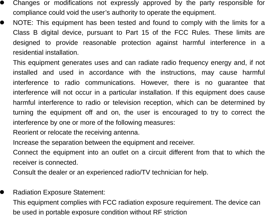   Changes or modifications not expressly approved by the party responsible for compliance could void the user&rsquo;s authority to operate the equipment.   NOTE: This equipment has been tested and found to comply with the limits for a Class B digital device, pursuant to Part 15 of the FCC Rules. These limits are designed to provide reasonable protection against harmful interference in a residential installation. This equipment generates uses and can radiate radio frequency energy and, if not installed and used in accordance with the instructions, may cause harmful interference to radio communications. However, there is no guarantee that interference will not occur in a particular installation. If this equipment does cause harmful interference to radio or television reception, which can be determined by turning the equipment off and on, the user is encouraged to try to correct the interference by one or more of the following measures: Reorient or relocate the receiving antenna. Increase the separation between the equipment and receiver. Connect the equipment into an outlet on a circuit different from that to which the receiver is connected. Consult the dealer or an experienced radio/TV technician for help.    Radiation Exposure Statement: This equipment complies with FCC radiation exposure requirement. The device can be used in portable exposure condition without RF striction    