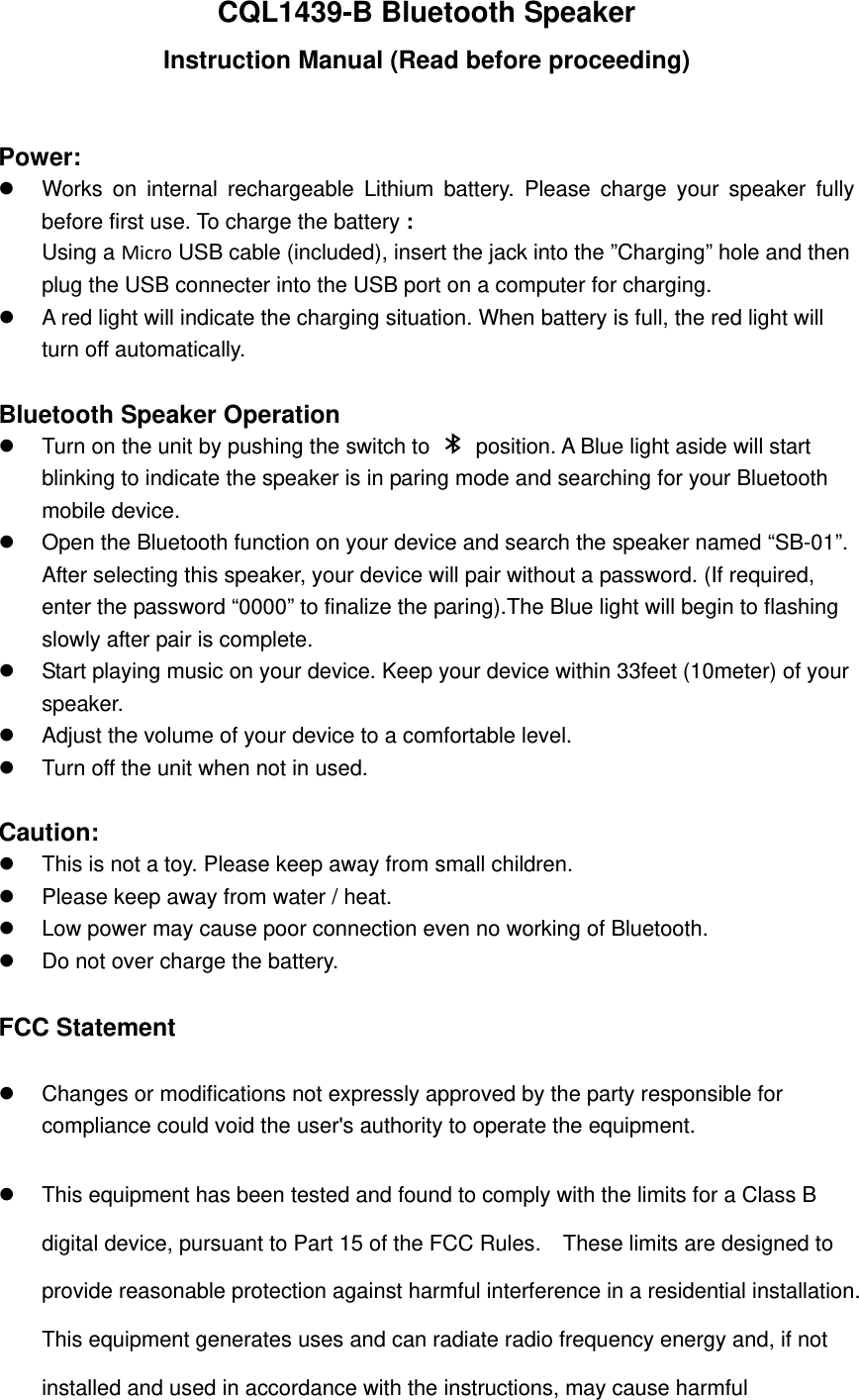 CQL1439-B Bluetooth Speaker Instruction Manual (Read before proceeding)  Power:   Works on internal rechargeable Lithium battery. Please charge your speaker fully before first use. To charge the battery : Using a Micro USB cable (included), insert the jack into the &rdquo;Charging&rdquo; hole and then plug the USB connecter into the USB port on a computer for charging.   A red light will indicate the charging situation. When battery is full, the red light will turn off automatically.    Bluetooth Speaker Operation   Turn on the unit by pushing the switch to    position. A Blue light aside will start blinking to indicate the speaker is in paring mode and searching for your Bluetooth mobile device.   Open the Bluetooth function on your device and search the speaker named &ldquo;SB-01&rdquo;.   After selecting this speaker, your device will pair without a password. (If required, enter the password &ldquo;0000&rdquo; to finalize the paring).The Blue light will begin to flashing slowly after pair is complete.     Start playing music on your device. Keep your device within 33feet (10meter) of your speaker.    Adjust the volume of your device to a comfortable level.     Turn off the unit when not in used.    Caution:   This is not a toy. Please keep away from small children.   Please keep away from water / heat.     Low power may cause poor connection even no working of Bluetooth.   Do not over charge the battery.  FCC Statement   Changes or modifications not expressly approved by the party responsible for compliance could void the user's authority to operate the equipment.     This equipment has been tested and found to comply with the limits for a Class B digital device, pursuant to Part 15 of the FCC Rules.    These limits are designed to provide reasonable protection against harmful interference in a residential installation. This equipment generates uses and can radiate radio frequency energy and, if not installed and used in accordance with the instructions, may cause harmful 