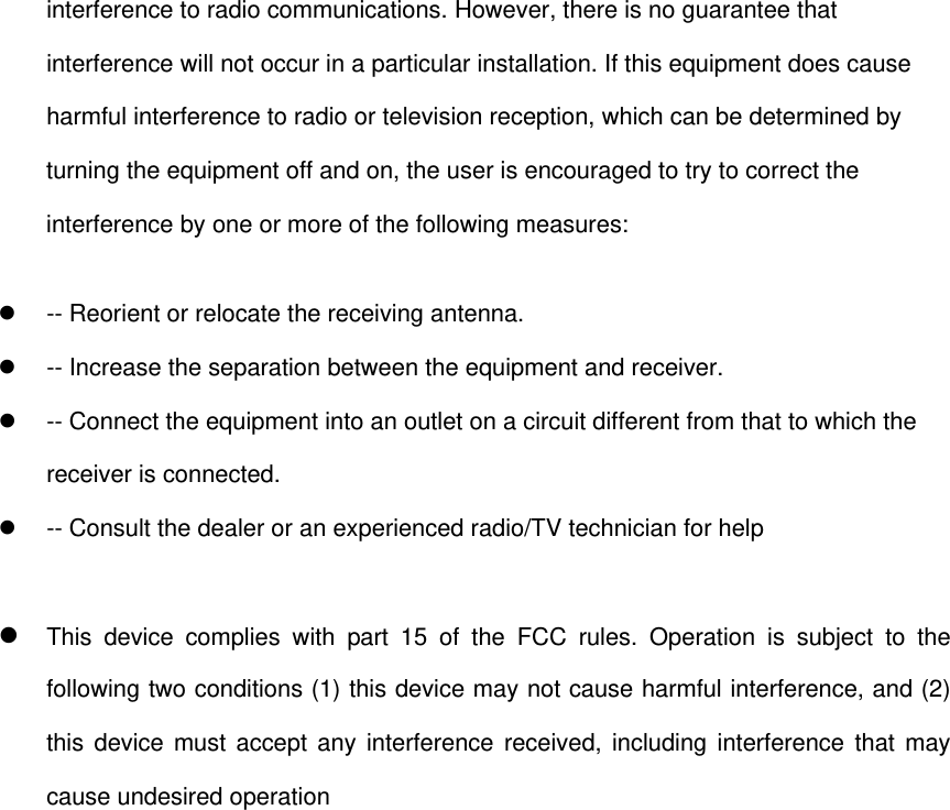 interference to radio communications. However, there is no guarantee that interference will not occur in a particular installation. If this equipment does cause harmful interference to radio or television reception, which can be determined by turning the equipment off and on, the user is encouraged to try to correct the interference by one or more of the following measures:   -- Reorient or relocate the receiving antenna.     -- Increase the separation between the equipment and receiver.     -- Connect the equipment into an outlet on a circuit different from that to which the receiver is connected.     -- Consult the dealer or an experienced radio/TV technician for help   This device complies with part 15 of the FCC rules. Operation is subject to the following two conditions (1) this device may not cause harmful interference, and (2) this device must accept any interference received, including interference that may cause undesired operation  