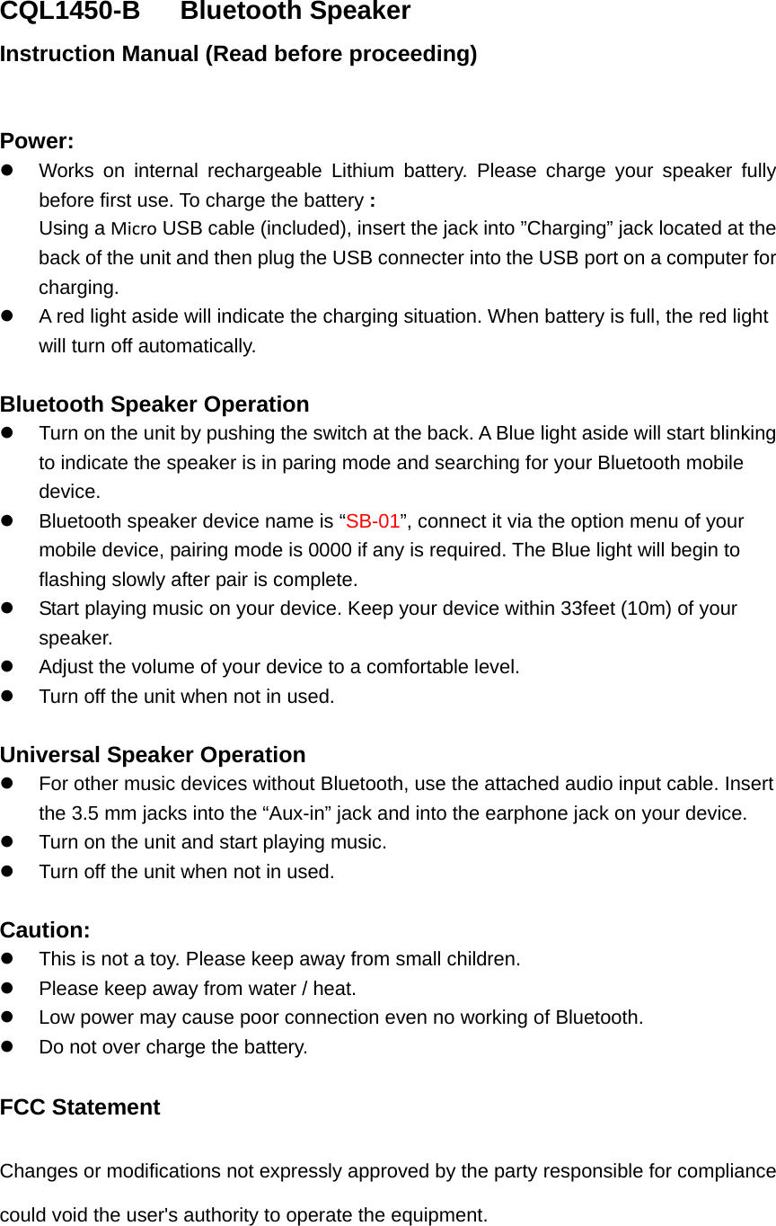 CQL1450-B   Bluetooth Speaker Instruction Manual (Read before proceeding)  Power:   Works on internal rechargeable Lithium battery. Please charge your speaker fully before first use. To charge the battery : Using a Micro USB cable (included), insert the jack into &rdquo;Charging&rdquo; jack located at the back of the unit and then plug the USB connecter into the USB port on a computer for charging.   A red light aside will indicate the charging situation. When battery is full, the red light will turn off automatically.    Bluetooth Speaker Operation   Turn on the unit by pushing the switch at the back. A Blue light aside will start blinking to indicate the speaker is in paring mode and searching for your Bluetooth mobile device.   Bluetooth speaker device name is &ldquo;SB-01&rdquo;, connect it via the option menu of your mobile device, pairing mode is 0000 if any is required. The Blue light will begin to flashing slowly after pair is complete.   Start playing music on your device. Keep your device within 33feet (10m) of your speaker.    Adjust the volume of your device to a comfortable level.     Turn off the unit when not in used.    Universal Speaker Operation   For other music devices without Bluetooth, use the attached audio input cable. Insert the 3.5 mm jacks into the &ldquo;Aux-in&rdquo; jack and into the earphone jack on your device.     Turn on the unit and start playing music.   Turn off the unit when not in used.  Caution:   This is not a toy. Please keep away from small children.   Please keep away from water / heat.     Low power may cause poor connection even no working of Bluetooth.   Do not over charge the battery.  FCC Statement Changes or modifications not expressly approved by the party responsible for compliance could void the user's authority to operate the equipment.   