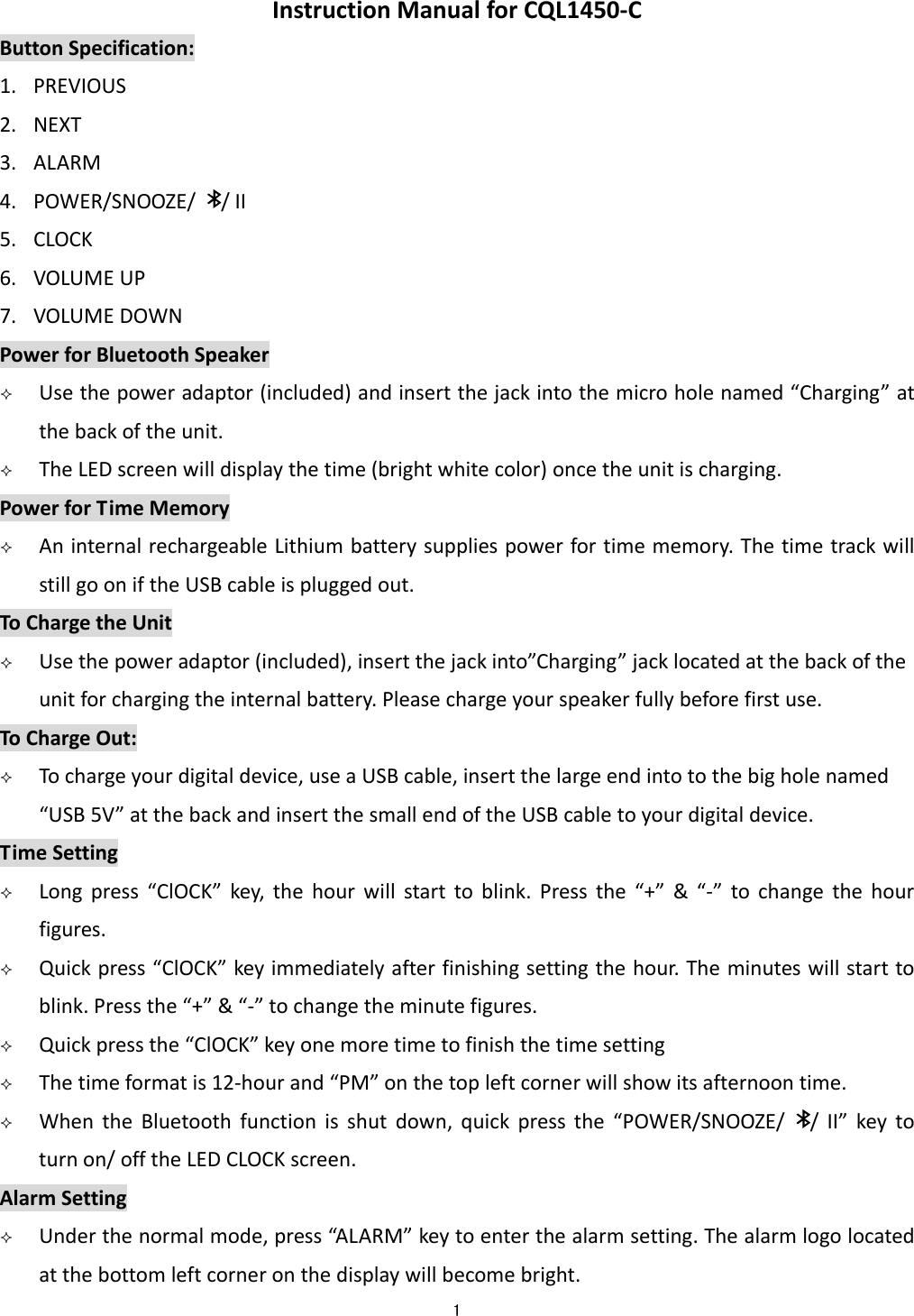  1  InstructionManualforCQL1450‐CButtonSpecification:1. PREVIOUS2. NEXT3. ALARM4. POWER/SNOOZE//II5. CLOCK6. VOLUMEUP7. VOLUMEDOWNPowerforBluetoothSpeaker Usethepoweradaptor(included)andinsertthejackintothemicroholenamed&ldquo;Charging&rdquo;atthebackoftheunit. TheLEDscreenwilldisplaythetime(brightwhitecolor)oncetheunitischarging.PowerforTimeMemory AninternalrechargeableLithiumbatterysuppliespowerfortimememory.ThetimetrackwillstillgooniftheUSBcableispluggedout.ToChargetheUnit Usethepoweradaptor(included),insertthejackinto&rdquo;Charging&rdquo;jacklocatedatthebackoftheunitforchargingtheinternalbattery.Pleasechargeyourspeakerfullybeforefirstuse.ToChargeOut: Tochargeyourdigitaldevice,useaUSBcable,insertthelargeendintotothebigholenamed&ldquo;USB5V&rdquo;atthebackandinsertthesmallendoftheUSBcabletoyourdigitaldevice.TimeSetting Longpress&ldquo;ClOCK&rdquo;key,thehourwillstarttoblink.Pressthe&ldquo;+&rdquo;&amp;&ldquo;‐&rdquo;tochangethehourfigures. Quickpress&ldquo;ClOCK&rdquo;keyimmediatelyafterfinishingsettingthehour.Theminuteswillstarttoblink.Pressthe&ldquo;+&rdquo;&amp;&ldquo;‐&rdquo;tochangetheminutefigures. Quickpressthe&ldquo;ClOCK&rdquo;keyonemoretimetofinishthetimesetting Thetimeformatis12‐hourand&ldquo;PM&rdquo;onthetopleftcornerwillshowitsafternoontime. WhentheBluetoothfunctionisshutdown,quickpressthe&ldquo;POWER/SNOOZE//II&rdquo;keytoturnon/offtheLEDCLOCKscreen.AlarmSetting Underthenormalmode,press&ldquo;AL ARM&rdquo;keytoenterthealarmsetting.Thealarmlogolocatedatthebottomleftcorneronthedisplaywillbecomebright.