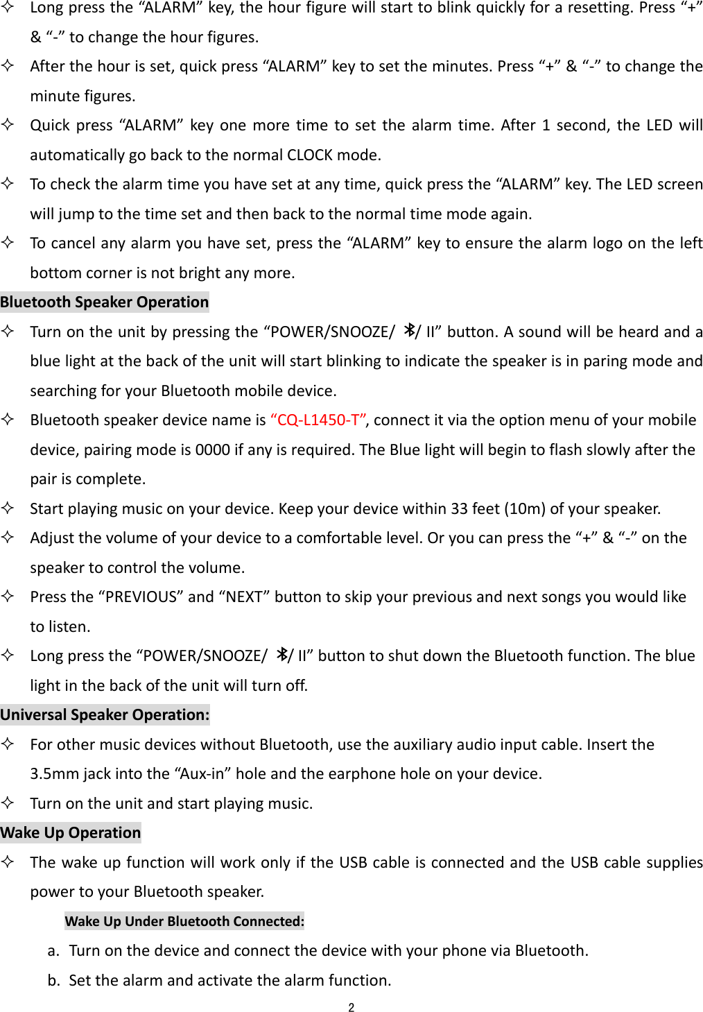  2   Longpressthe&ldquo;AL ARM&rdquo;key,thehourfigurewillstarttoblinkquicklyforaresetting.Press&ldquo;+&rdquo;&amp;&ldquo;‐&rdquo;tochangethehourfigures. Afterthehourisset,quickpress&ldquo;A L ARM&rdquo;keytosettheminutes.Press&ldquo;+&rdquo;&amp;&ldquo;‐&rdquo;tochangetheminutefigures. Quickpress&ldquo;A L AR M&rdquo;keyonemoretimetosetthealarmtime.After1second,theLEDwillautomaticallygobacktothenormalCLOCKmode. Tocheckthealarmtimeyouhavesetatanytime,quickpressthe&ldquo;AL ARM&rdquo; key.TheLEDscreenwilljumptothetimesetandthenbacktothenormaltimemodeagain. Tocancelanyalarmyouhaveset,pressthe&ldquo;AL ARM&rdquo; keytoensurethealarmlogoontheleftbottomcornerisnotbrightanymore.BluetoothSpeakerOperation Turnontheunitbypressingthe&ldquo;POWER/SNOOZE//II&rdquo;button.AsoundwillbeheardandabluelightatthebackoftheunitwillstartblinkingtoindicatethespeakerisinparingmodeandsearchingforyourBluetoothmobiledevice. Bluetoothspeakerdevicenameis&ldquo;CQ‐L1450‐T&rdquo;,connectitviatheoptionmenuofyourmobiledevice,pairingmodeis0000ifanyisrequired.TheBluelightwillbegintoflashslowlyafterthepairiscomplete. Startplayingmusiconyourdevice.Keepyourdevicewithin33feet(10m)ofyourspeaker. Adjustthevolumeofyourdevicetoacomfortablelevel.Oryoucanpressthe&ldquo;+&rdquo;&amp;&ldquo;‐&rdquo;onthespeakertocontrolthevolume. Pressthe&ldquo;PREVIOUS&rdquo;and&ldquo;NEXT&rdquo;buttontoskipyourpreviousandnextsongsyouwouldliketolisten. Longpressthe&ldquo;POWER/SNOOZE//II&rdquo;buttontoshutdowntheBluetoothfunction.Thebluelightinthebackoftheunitwillturnoff.UniversalSpeakerOperation: ForothermusicdeviceswithoutBluetooth,usetheauxiliaryaudioinputcable.Insertthe3.5mmjackintothe&ldquo;Aux‐in&rdquo;holeandtheearphoneholeonyourdevice. Turnontheunitandstartplayingmusic.WakeUpOperation ThewakeupfunctionwillworkonlyiftheUSBcableisconnectedandtheUSBcablesuppliespowertoyourBluetoothspeaker.WakeUpUnderBluetoothConnected:a. TurnonthedeviceandconnectthedevicewithyourphoneviaBluetooth.b. Setthealarmandactivatethealarmfunction.