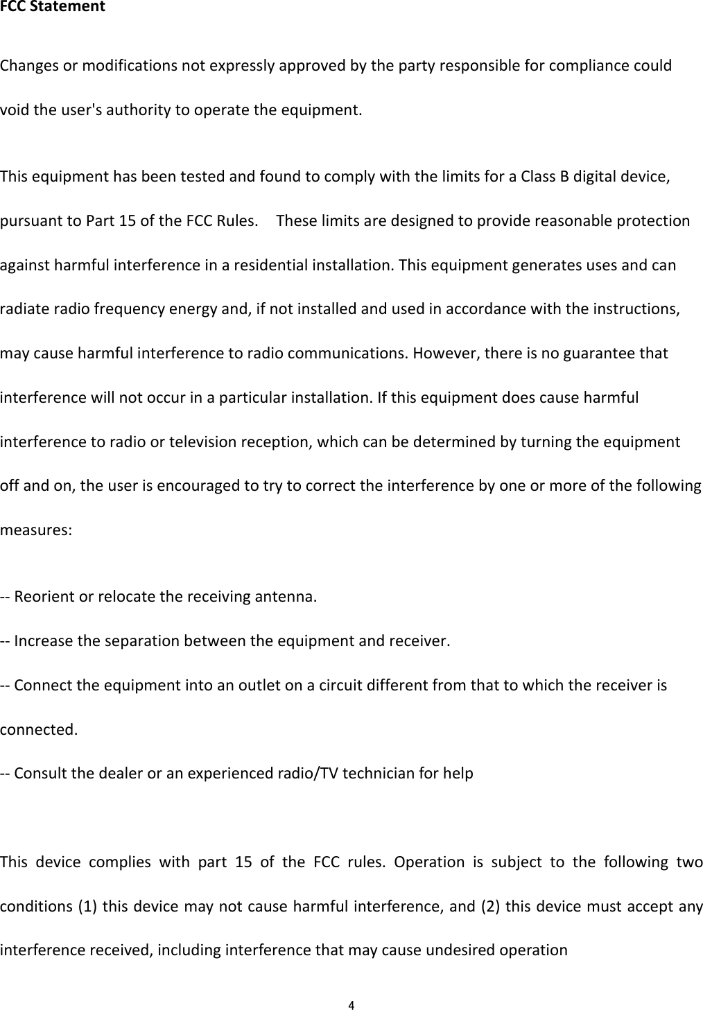  4  FCCStatementChangesormodificationsnotexpresslyapprovedbythepartyresponsibleforcompliancecouldvoidtheuser'sauthoritytooperatetheequipment.ThisequipmenthasbeentestedandfoundtocomplywiththelimitsforaClassBdigitaldevice,pursuanttoPart15oftheFCCRules.Theselimitsaredesignedtoprovidereasonableprotectionagainstharmfulinterferenceinaresidentialinstallation.Thisequipmentgeneratesusesandcanradiateradiofrequencyenergyand,ifnotinstalledandusedinaccordancewiththeinstructions,maycauseharmfulinterferencetoradiocommunications.However,thereisnoguaranteethatinterferencewillnotoccurinaparticularinstallation.Ifthisequipmentdoescauseharmfulinterferencetoradioortelevisionreception,whichcanbedeterminedbyturningtheequipmentoffandon,theuserisencouragedtotrytocorrecttheinterferencebyoneormoreofthefollowingmeasures:‐‐Reorientorrelocatethereceivingantenna.‐‐Increasetheseparationbetweentheequipmentandreceiver.‐‐Connecttheequipmentintoanoutletonacircuitdifferentfromthattowhichthereceiverisconnected.‐‐Consultthedealeroranexperiencedradio/TVtechnicianforhelpThisdevicecomplieswithpart15oftheFCCrules.Operationissubjecttothefollowingtwoconditions(1)thisdevicemaynotcauseharmfulinterference,and(2)thisdevicemustacceptanyinterferencereceived,includinginterferencethatmaycauseundesiredoperation