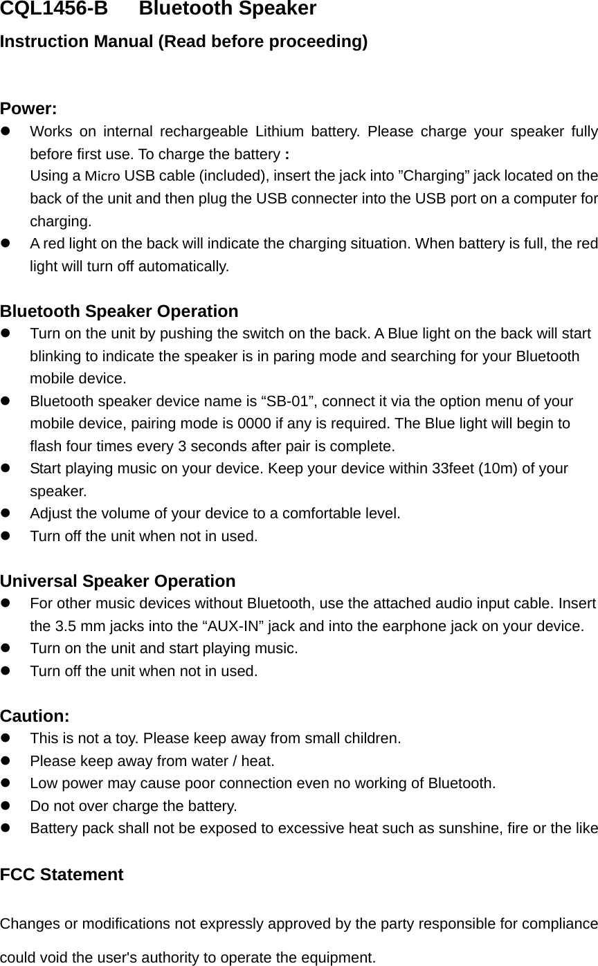 CQL1456-B   Bluetooth Speaker Instruction Manual (Read before proceeding)  Power:   Works on internal rechargeable Lithium battery. Please charge your speaker fully before first use. To charge the battery : Using a Micro USB cable (included), insert the jack into &rdquo;Charging&rdquo; jack located on the back of the unit and then plug the USB connecter into the USB port on a computer for charging.   A red light on the back will indicate the charging situation. When battery is full, the red light will turn off automatically.    Bluetooth Speaker Operation   Turn on the unit by pushing the switch on the back. A Blue light on the back will start blinking to indicate the speaker is in paring mode and searching for your Bluetooth mobile device.   Bluetooth speaker device name is &ldquo;SB-01&rdquo;, connect it via the option menu of your mobile device, pairing mode is 0000 if any is required. The Blue light will begin to flash four times every 3 seconds after pair is complete.   Start playing music on your device. Keep your device within 33feet (10m) of your speaker.    Adjust the volume of your device to a comfortable level.     Turn off the unit when not in used.    Universal Speaker Operation   For other music devices without Bluetooth, use the attached audio input cable. Insert the 3.5 mm jacks into the &ldquo;AUX-IN&rdquo; jack and into the earphone jack on your device.     Turn on the unit and start playing music.   Turn off the unit when not in used.  Caution:   This is not a toy. Please keep away from small children.   Please keep away from water / heat.     Low power may cause poor connection even no working of Bluetooth.   Do not over charge the battery.   Battery pack shall not be exposed to excessive heat such as sunshine, fire or the like  FCC Statement Changes or modifications not expressly approved by the party responsible for compliance could void the user's authority to operate the equipment.   