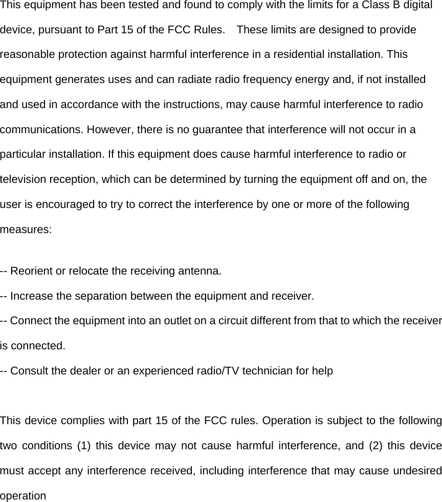 This equipment has been tested and found to comply with the limits for a Class B digital device, pursuant to Part 15 of the FCC Rules.    These limits are designed to provide reasonable protection against harmful interference in a residential installation. This equipment generates uses and can radiate radio frequency energy and, if not installed and used in accordance with the instructions, may cause harmful interference to radio communications. However, there is no guarantee that interference will not occur in a particular installation. If this equipment does cause harmful interference to radio or television reception, which can be determined by turning the equipment off and on, the user is encouraged to try to correct the interference by one or more of the following measures: -- Reorient or relocate the receiving antenna.   -- Increase the separation between the equipment and receiver.   -- Connect the equipment into an outlet on a circuit different from that to which the receiver is connected.   -- Consult the dealer or an experienced radio/TV technician for help  This device complies with part 15 of the FCC rules. Operation is subject to the following two conditions (1) this device may not cause harmful interference, and (2) this device must accept any interference received, including interference that may cause undesired operation  