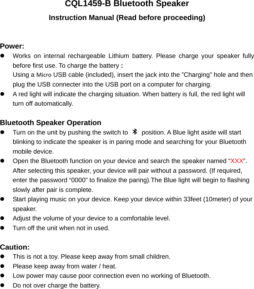 CQL1459-B Bluetooth Speaker Instruction Manual (Read before proceeding)  Power: z  Works on internal rechargeable Lithium battery. Please charge your speaker fully before first use. To charge the battery : Using a Micro USB cable (included), insert the jack into the &rdquo;Charging&rdquo; hole and then plug the USB connecter into the USB port on a computer for charging. z  A red light will indicate the charging situation. When battery is full, the red light will turn off automatically.    Bluetooth Speaker Operation z  Turn on the unit by pushing the switch to    position. A Blue light aside will start blinking to indicate the speaker is in paring mode and searching for your Bluetooth mobile device. z  Open the Bluetooth function on your device and search the speaker named &ldquo;XXX&rdquo;.  After selecting this speaker, your device will pair without a password. (If required, enter the password &ldquo;0000&rdquo; to finalize the paring).The Blue light will begin to flashing slowly after pair is complete.   z  Start playing music on your device. Keep your device within 33feet (10meter) of your speaker.  z  Adjust the volume of your device to a comfortable level.   z  Turn off the unit when not in used.    Caution: z  This is not a toy. Please keep away from small children. z  Please keep away from water / heat.   z  Low power may cause poor connection even no working of Bluetooth. z  Do not over charge the battery. 