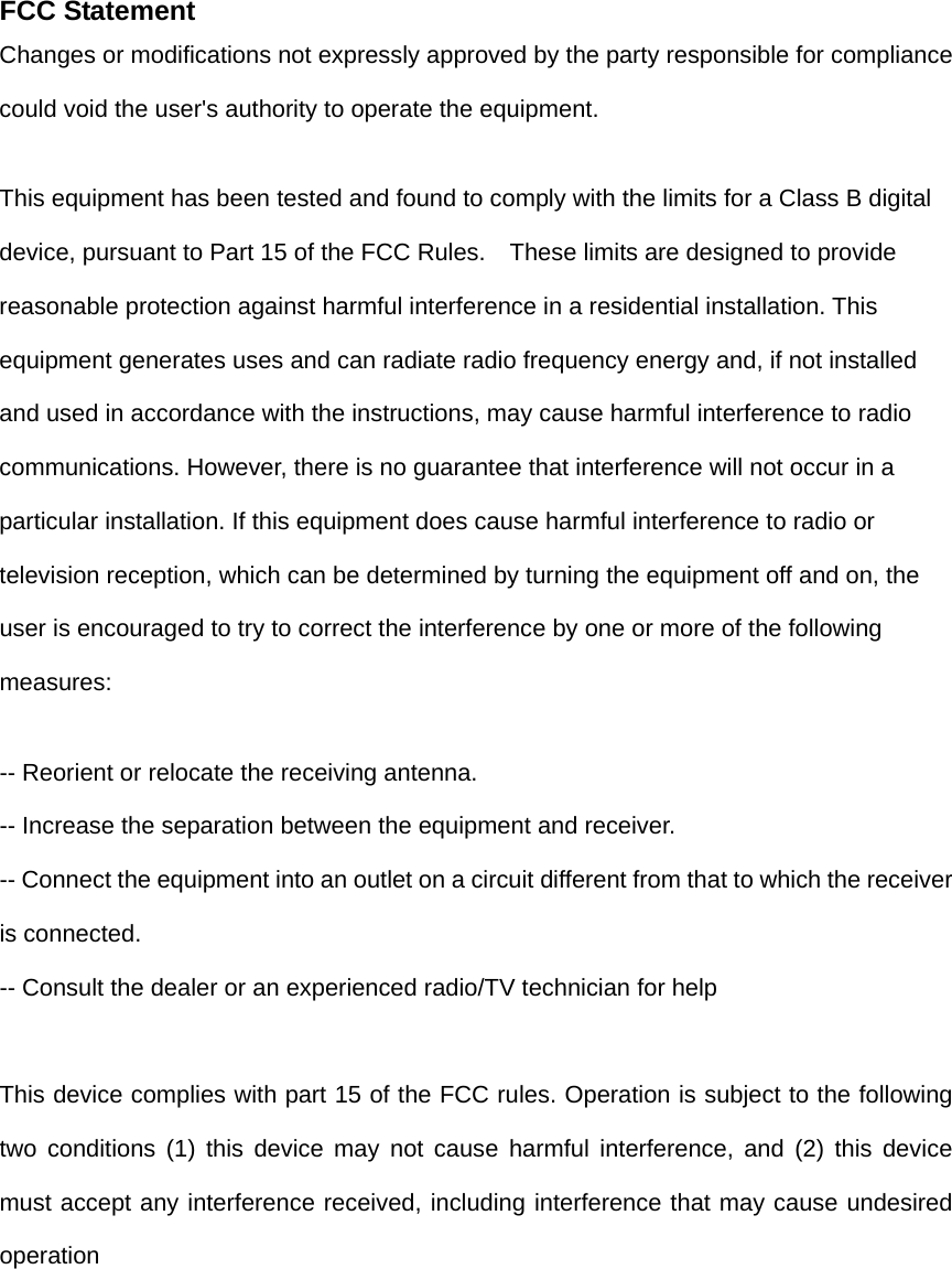 FCC StatementChanges or modifications not expressly approved by the party responsible for compliance could void the user's authority to operate the equipment.   This equipment has been tested and found to comply with the limits for a Class B digital device, pursuant to Part 15 of the FCC Rules.    These limits are designed to provide reasonable protection against harmful interference in a residential installation. This equipment generates uses and can radiate radio frequency energy and, if not installed and used in accordance with the instructions, may cause harmful interference to radio communications. However, there is no guarantee that interference will not occur in a particular installation. If this equipment does cause harmful interference to radio or television reception, which can be determined by turning the equipment off and on, the user is encouraged to try to correct the interference by one or more of the following measures: -- Reorient or relocate the receiving antenna.   -- Increase the separation between the equipment and receiver.   -- Connect the equipment into an outlet on a circuit different from that to which the receiver is connected.   -- Consult the dealer or an experienced radio/TV technician for help  This device complies with part 15 of the FCC rules. Operation is subject to the following two conditions (1) this device may not cause harmful interference, and (2) this device must accept any interference received, including interference that may cause undesired operation  
