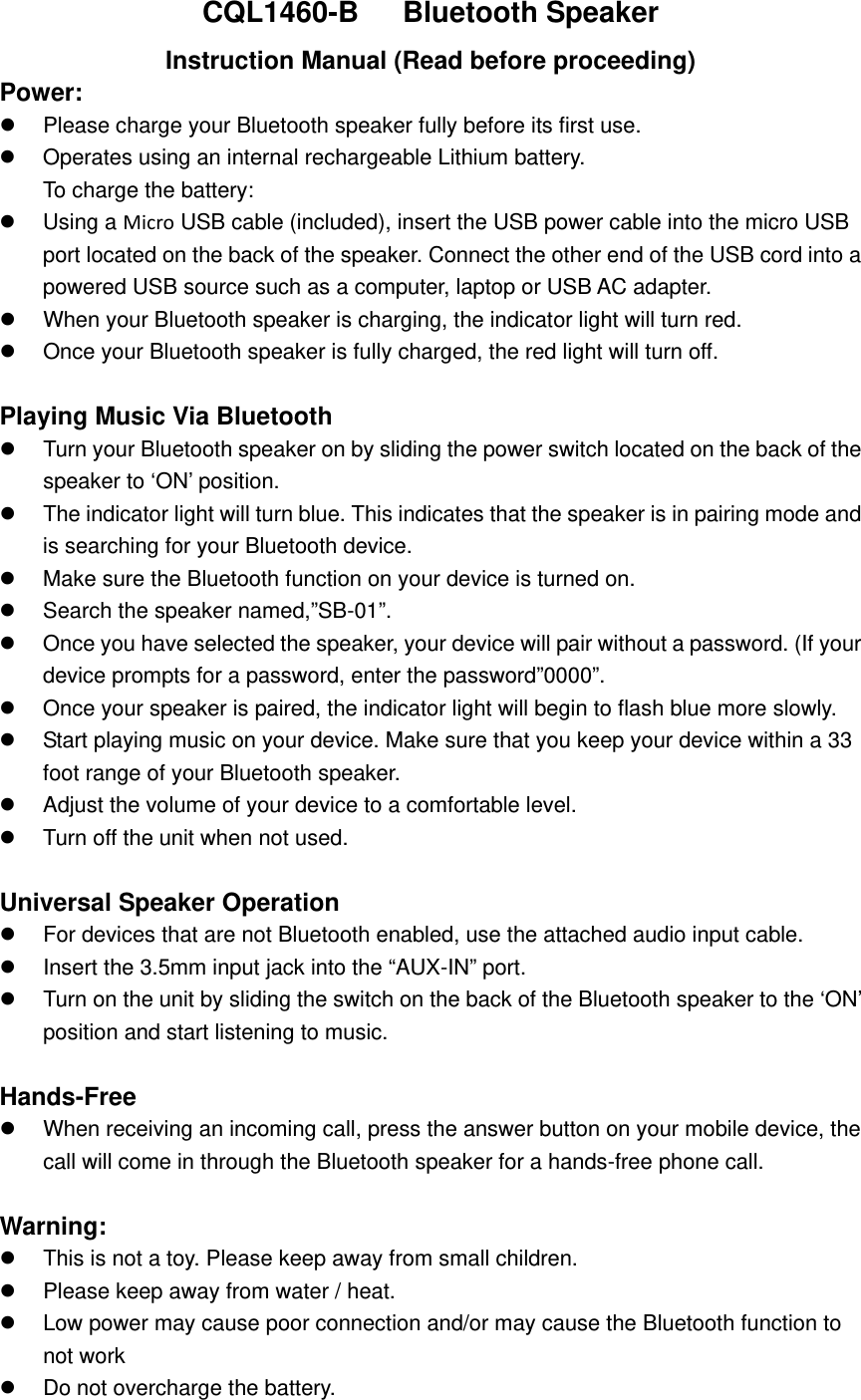 CQL1460-B    Bluetooth Speaker Instruction Manual (Read before proceeding) Power:  Please charge your Bluetooth speaker fully before its first use.  Operates using an internal rechargeable Lithium battery.   To charge the battery:  Using a Micro USB cable (included), insert the USB power cable into the micro USB port located on the back of the speaker. Connect the other end of the USB cord into a powered USB source such as a computer, laptop or USB AC adapter.  When your Bluetooth speaker is charging, the indicator light will turn red.  Once your Bluetooth speaker is fully charged, the red light will turn off.    Playing Music Via Bluetooth   Turn your Bluetooth speaker on by sliding the power switch located on the back of the speaker to &lsquo;ON&rsquo; position.  The indicator light will turn blue. This indicates that the speaker is in pairing mode and is searching for your Bluetooth device.  Make sure the Bluetooth function on your device is turned on.  Search the speaker named,&rdquo;SB-01&rdquo;.  Once you have selected the speaker, your device will pair without a password. (If your device prompts for a password, enter the password&rdquo;0000&rdquo;.  Once your speaker is paired, the indicator light will begin to flash blue more slowly.  Start playing music on your device. Make sure that you keep your device within a 33 foot range of your Bluetooth speaker.    Adjust the volume of your device to a comfortable level.     Turn off the unit when not used.    Universal Speaker Operation   For devices that are not Bluetooth enabled, use the attached audio input cable.   Insert the 3.5mm input jack into the &ldquo;AUX-IN&rdquo; port.    Turn on the unit by sliding the switch on the back of the Bluetooth speaker to the &lsquo;ON&rsquo; position and start listening to music.    Hands-Free  When receiving an incoming call, press the answer button on your mobile device, the call will come in through the Bluetooth speaker for a hands-free phone call.  Warning:  This is not a toy. Please keep away from small children.  Please keep away from water / heat.    Low power may cause poor connection and/or may cause the Bluetooth function to not work   Do not overcharge the battery. 