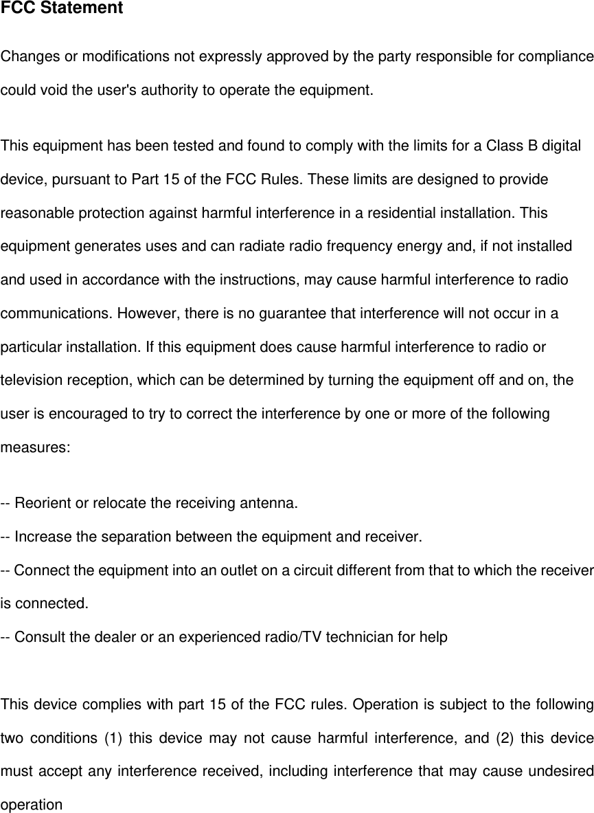 FCC Statement Changes or modifications not expressly approved by the party responsible for compliance could void the user's authority to operate the equipment.   This equipment has been tested and found to comply with the limits for a Class B digital device, pursuant to Part 15 of the FCC Rules. These limits are designed to provide reasonable protection against harmful interference in a residential installation. This equipment generates uses and can radiate radio frequency energy and, if not installed and used in accordance with the instructions, may cause harmful interference to radio communications. However, there is no guarantee that interference will not occur in a particular installation. If this equipment does cause harmful interference to radio or television reception, which can be determined by turning the equipment off and on, the user is encouraged to try to correct the interference by one or more of the following measures: -- Reorient or relocate the receiving antenna.   -- Increase the separation between the equipment and receiver.   -- Connect the equipment into an outlet on a circuit different from that to which the receiver is connected.   -- Consult the dealer or an experienced radio/TV technician for help  This device complies with part 15 of the FCC rules. Operation is subject to the following two conditions (1) this device may not cause harmful interference, and (2) this device must accept any interference received, including interference that may cause undesired operation  