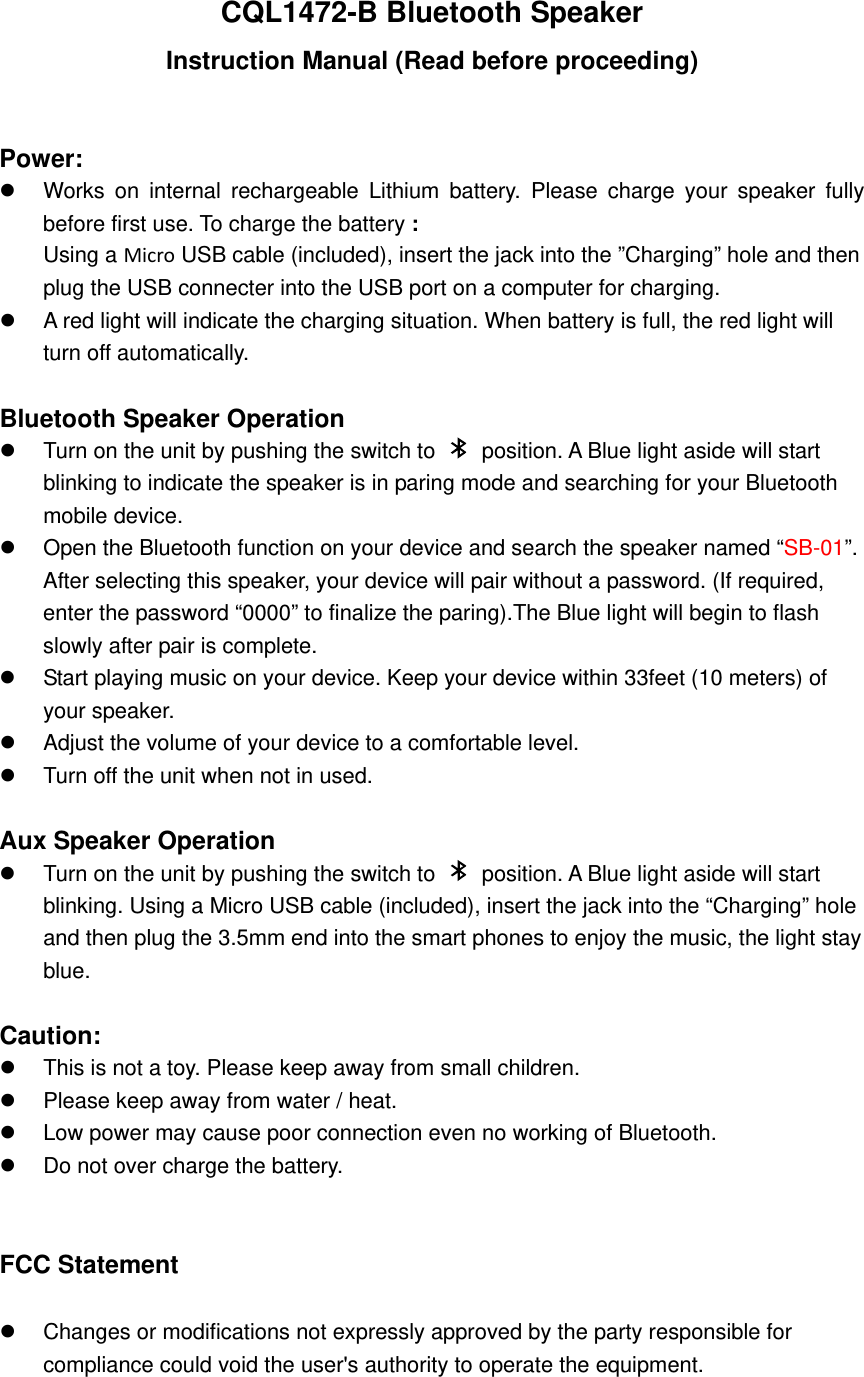 CQL1472-B Bluetooth Speaker Instruction Manual (Read before proceeding)  Power:   Works on internal rechargeable Lithium battery. Please charge your speaker fully before first use. To charge the battery : Using a Micro USB cable (included), insert the jack into the &rdquo;Charging&rdquo; hole and then plug the USB connecter into the USB port on a computer for charging.   A red light will indicate the charging situation. When battery is full, the red light will turn off automatically.    Bluetooth Speaker Operation   Turn on the unit by pushing the switch to    position. A Blue light aside will start blinking to indicate the speaker is in paring mode and searching for your Bluetooth mobile device.   Open the Bluetooth function on your device and search the speaker named &ldquo;SB-01&rdquo;.  After selecting this speaker, your device will pair without a password. (If required, enter the password &ldquo;0000&rdquo; to finalize the paring).The Blue light will begin to flash slowly after pair is complete.     Start playing music on your device. Keep your device within 33feet (10 meters) of your speaker.     Adjust the volume of your device to a comfortable level.     Turn off the unit when not in used.    Aux Speaker Operation   Turn on the unit by pushing the switch to    position. A Blue light aside will start blinking. Using a Micro USB cable (included), insert the jack into the &ldquo;Charging&rdquo; hole and then plug the 3.5mm end into the smart phones to enjoy the music, the light stay blue.  Caution:   This is not a toy. Please keep away from small children.   Please keep away from water / heat.     Low power may cause poor connection even no working of Bluetooth.   Do not over charge the battery.  FCC Statement   Changes or modifications not expressly approved by the party responsible for compliance could void the user's authority to operate the equipment.   