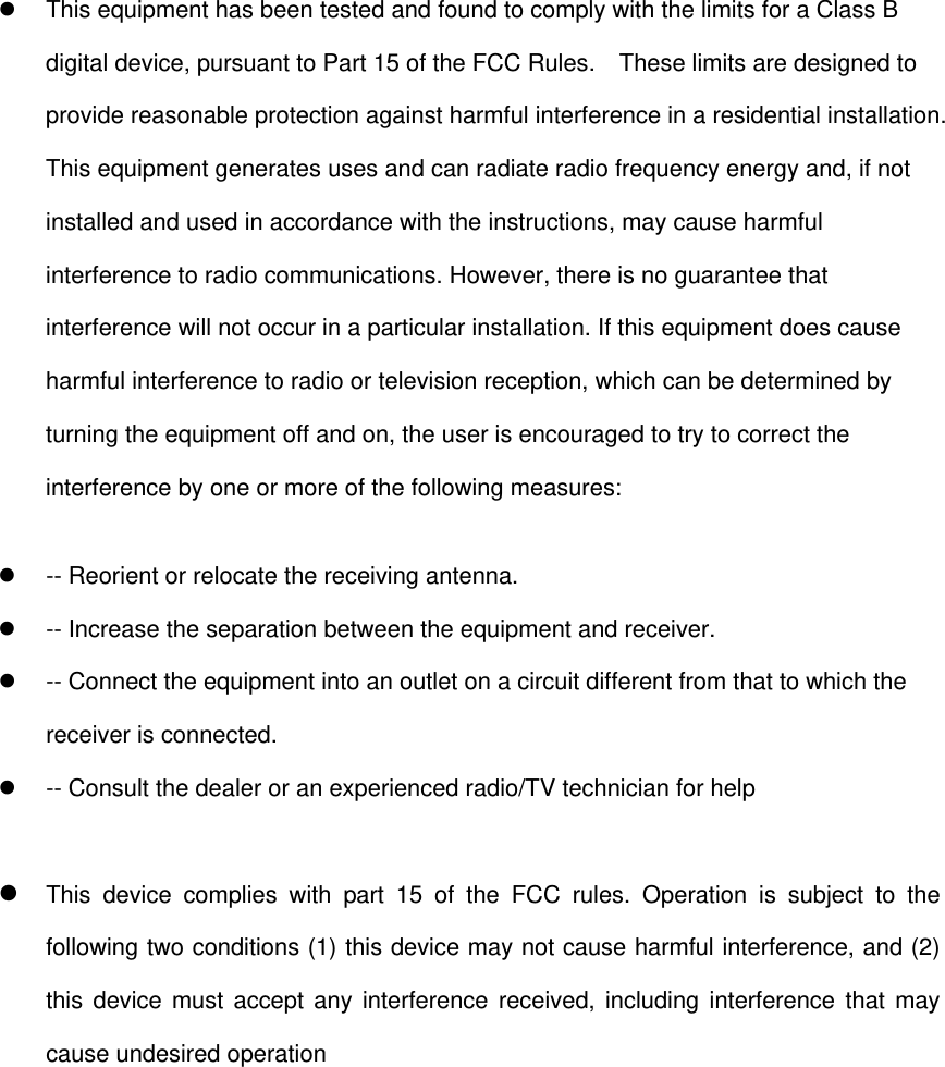   This equipment has been tested and found to comply with the limits for a Class B digital device, pursuant to Part 15 of the FCC Rules.    These limits are designed to provide reasonable protection against harmful interference in a residential installation. This equipment generates uses and can radiate radio frequency energy and, if not installed and used in accordance with the instructions, may cause harmful interference to radio communications. However, there is no guarantee that interference will not occur in a particular installation. If this equipment does cause harmful interference to radio or television reception, which can be determined by turning the equipment off and on, the user is encouraged to try to correct the interference by one or more of the following measures:   -- Reorient or relocate the receiving antenna.     -- Increase the separation between the equipment and receiver.     -- Connect the equipment into an outlet on a circuit different from that to which the receiver is connected.     -- Consult the dealer or an experienced radio/TV technician for help   This device complies with part 15 of the FCC rules. Operation is subject to the following two conditions (1) this device may not cause harmful interference, and (2) this device must accept any interference received, including interference that may cause undesired operation 