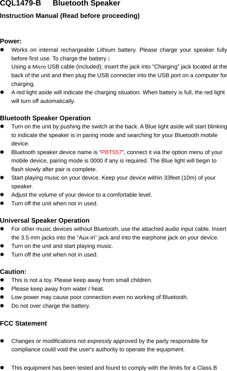 CQL1479-B    Bluetooth Speaker Instruction Manual (Read before proceeding)  Power:  Works on internal rechargeable Lithium battery. Please charge your speaker fully before first use. To charge the battery : Using a Micro USB cable (included), insert the jack into &rdquo;Charging&rdquo; jack located at the back of the unit and then plug the USB connecter into the USB port on a computer for charging.  A red light aside will indicate the charging situation. When battery is full, the red light will turn off automatically.    Bluetooth Speaker Operation   Turn on the unit by pushing the switch at the back. A Blue light aside will start blinking to indicate the speaker is in paring mode and searching for your Bluetooth mobile device.  Bluetooth speaker device name is &ldquo;PBT557&rdquo;, connect it via the option menu of your mobile device, pairing mode is 0000 if any is required. The Blue light will begin to flash slowly after pair is complete.  Start playing music on your device. Keep your device within 33feet (10m) of your speaker.    Adjust the volume of your device to a comfortable level.     Turn off the unit when not in used.    Universal Speaker Operation   For other music devices without Bluetooth, use the attached audio input cable. Insert the 3.5 mm jacks into the &ldquo;Aux-in&rdquo; jack and into the earphone jack on your device.    Turn on the unit and start playing music.  Turn off the unit when not in used.  Caution:  This is not a toy. Please keep away from small children.  Please keep away from water / heat.    Low power may cause poor connection even no working of Bluetooth.   Do not over charge the battery.  FCC Statement  Changes or modifications not expressly approved by the party responsible for compliance could void the user's authority to operate the equipment.    This equipment has been tested and found to comply with the limits for a Class B 
