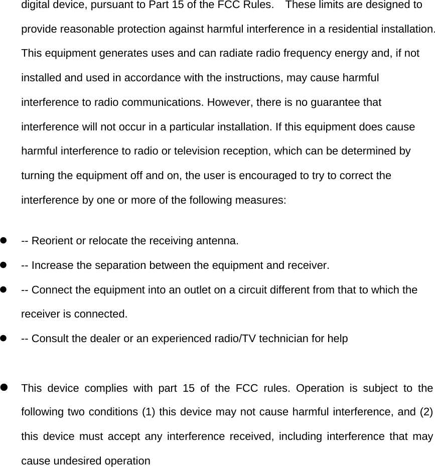 digital device, pursuant to Part 15 of the FCC Rules.    These limits are designed to provide reasonable protection against harmful interference in a residential installation. This equipment generates uses and can radiate radio frequency energy and, if not installed and used in accordance with the instructions, may cause harmful interference to radio communications. However, there is no guarantee that interference will not occur in a particular installation. If this equipment does cause harmful interference to radio or television reception, which can be determined by turning the equipment off and on, the user is encouraged to try to correct the interference by one or more of the following measures:  -- Reorient or relocate the receiving antenna.    -- Increase the separation between the equipment and receiver.    -- Connect the equipment into an outlet on a circuit different from that to which the receiver is connected.    -- Consult the dealer or an experienced radio/TV technician for help   This device complies with part 15 of the FCC rules. Operation is subject to the following two conditions (1) this device may not cause harmful interference, and (2) this device must accept any interference received, including interference that may cause undesired operation  