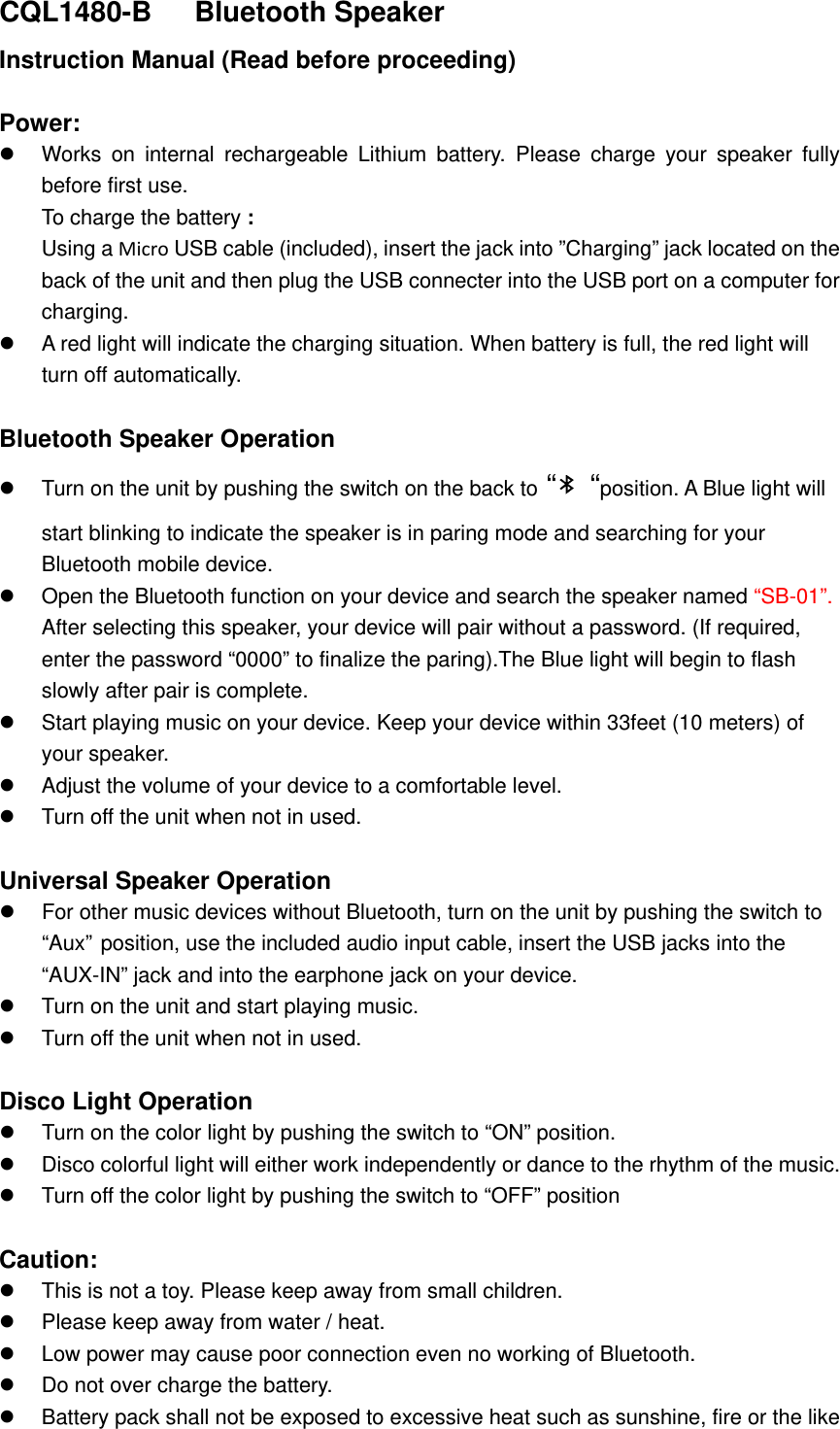 CQL1480-B   Bluetooth Speaker Instruction Manual (Read before proceeding)  Power:  Works on internal rechargeable Lithium battery. Please charge your speaker fully before first use.   To charge the battery : Using a Micro USB cable (included), insert the jack into &rdquo;Charging&rdquo; jack located on the back of the unit and then plug the USB connecter into the USB port on a computer for charging.  A red light will indicate the charging situation. When battery is full, the red light will turn off automatically.    Bluetooth Speaker Operation   Turn on the unit by pushing the switch on the back to &ldquo;   &ldquo;position. A Blue light will start blinking to indicate the speaker is in paring mode and searching for your Bluetooth mobile device.   Open the Bluetooth function on your device and search the speaker named &ldquo;SB-01&rdquo;.  After selecting this speaker, your device will pair without a password. (If required, enter the password &ldquo;0000&rdquo; to finalize the paring).The Blue light will begin to flash slowly after pair is complete.    Start playing music on your device. Keep your device within 33feet (10 meters) of your speaker.    Adjust the volume of your device to a comfortable level.     Turn off the unit when not in used.    Universal Speaker Operation   For other music devices without Bluetooth, turn on the unit by pushing the switch to &ldquo;Aux&rdquo; position, use the included audio input cable, insert the USB jacks into the &ldquo;AUX-IN&rdquo; jack and into the earphone jack on your device.    Turn on the unit and start playing music.  Turn off the unit when not in used.  Disco Light Operation    Turn on the color light by pushing the switch to &ldquo;ON&rdquo; position.  Disco colorful light will either work independently or dance to the rhythm of the music.    Turn off the color light by pushing the switch to &ldquo;OFF&rdquo; position  Caution:  This is not a toy. Please keep away from small children.  Please keep away from water / heat.    Low power may cause poor connection even no working of Bluetooth.   Do not over charge the battery.  Battery pack shall not be exposed to excessive heat such as sunshine, fire or the like   