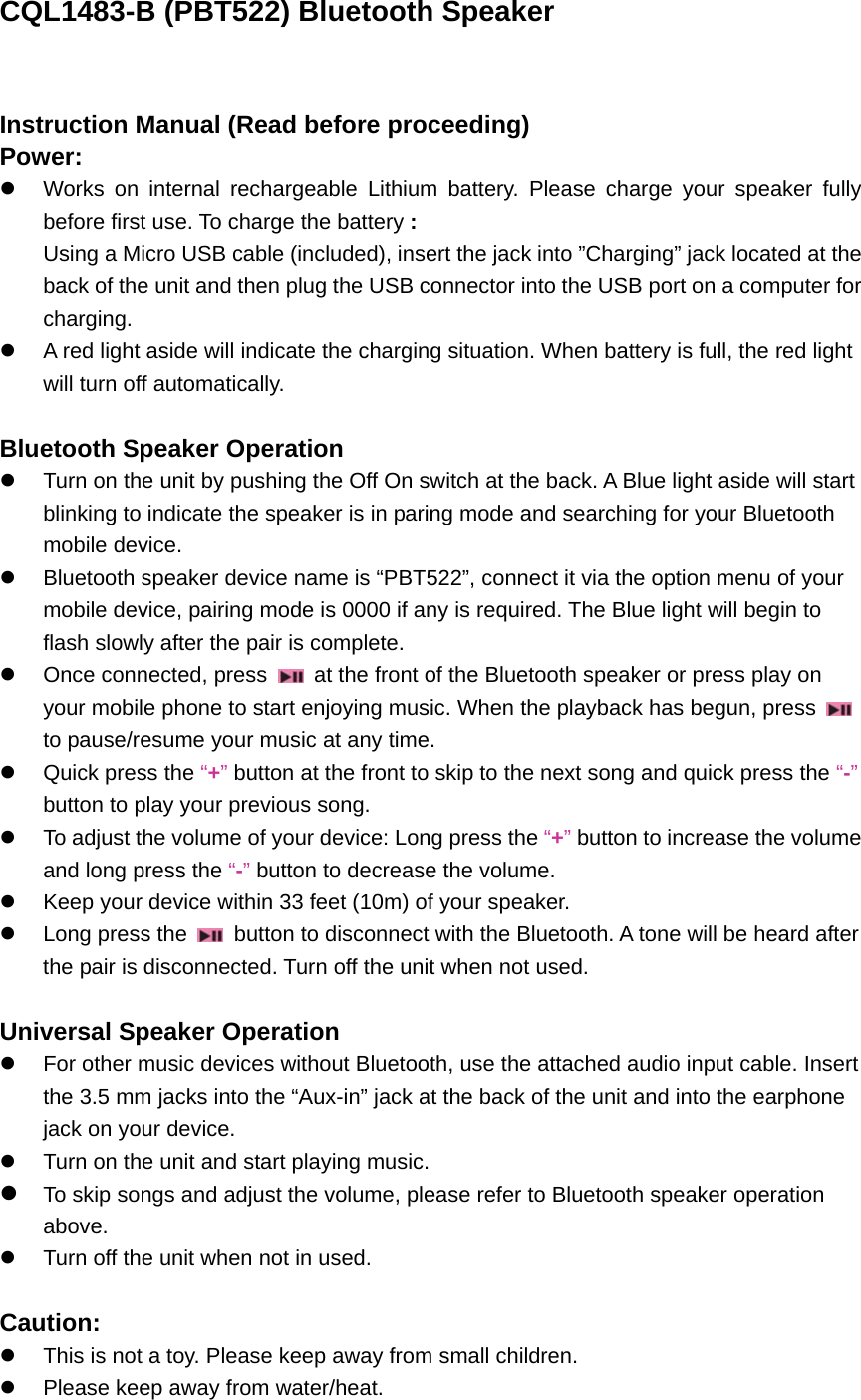 CQL1483-B (PBT522) Bluetooth Speaker  Instruction Manual (Read before proceeding) Power: z  Works on internal rechargeable Lithium battery. Please charge your speaker fully before first use. To charge the battery : Using a Micro USB cable (included), insert the jack into &rdquo;Charging&rdquo; jack located at the back of the unit and then plug the USB connector into the USB port on a computer for charging. z  A red light aside will indicate the charging situation. When battery is full, the red light will turn off automatically.    Bluetooth Speaker Operation z  Turn on the unit by pushing the Off On switch at the back. A Blue light aside will start blinking to indicate the speaker is in paring mode and searching for your Bluetooth mobile device. z  Bluetooth speaker device name is &ldquo;PBT522&rdquo;, connect it via the option menu of your mobile device, pairing mode is 0000 if any is required. The Blue light will begin to flash slowly after the pair is complete. z  Once connected, press    at the front of the Bluetooth speaker or press play on your mobile phone to start enjoying music. When the playback has begun, press   to pause/resume your music at any time. z  Quick press the &ldquo;+&rdquo; button at the front to skip to the next song and quick press the &ldquo;-&rdquo; button to play your previous song. z  To adjust the volume of your device: Long press the &ldquo;+&rdquo; button to increase the volume and long press the &ldquo;-&rdquo; button to decrease the volume.   z  Keep your device within 33 feet (10m) of your speaker.   z  Long press the    button to disconnect with the Bluetooth. A tone will be heard after the pair is disconnected. Turn off the unit when not used.    Universal Speaker Operation z  For other music devices without Bluetooth, use the attached audio input cable. Insert the 3.5 mm jacks into the &ldquo;Aux-in&rdquo; jack at the back of the unit and into the earphone jack on your device.   z  Turn on the unit and start playing music. z To skip songs and adjust the volume, please refer to Bluetooth speaker operation above. z  Turn off the unit when not in used.  Caution: z  This is not a toy. Please keep away from small children. z  Please keep away from water/heat.   