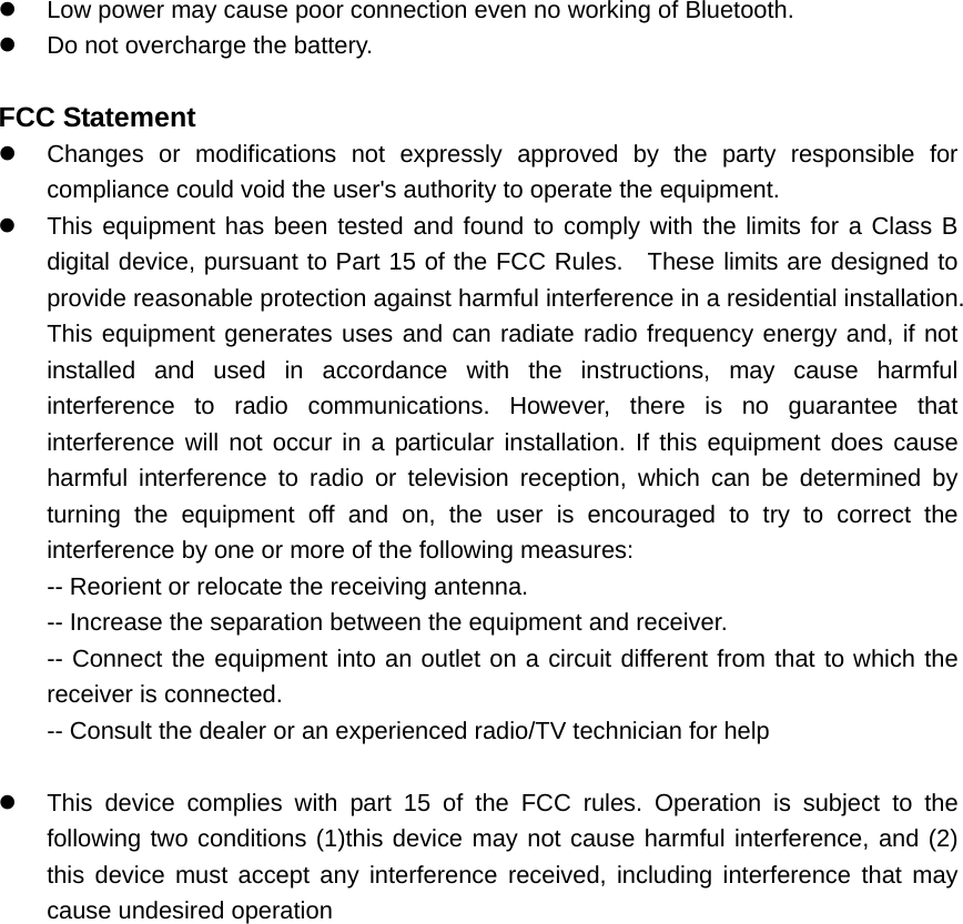 z  Low power may cause poor connection even no working of Bluetooth. z  Do not overcharge the battery.  FCC Statement z  Changes or modifications not expressly approved by the party responsible for compliance could void the user's authority to operate the equipment.     z  This equipment has been tested and found to comply with the limits for a Class B digital device, pursuant to Part 15 of the FCC Rules.  These limits are designed to provide reasonable protection against harmful interference in a residential installation. This equipment generates uses and can radiate radio frequency energy and, if not installed and used in accordance with the instructions, may cause harmful interference to radio communications. However, there is no guarantee that interference will not occur in a particular installation. If this equipment does cause harmful interference to radio or television reception, which can be determined by turning the equipment off and on, the user is encouraged to try to correct the interference by one or more of the following measures:   -- Reorient or relocate the receiving antenna.     -- Increase the separation between the equipment and receiver.     -- Connect the equipment into an outlet on a circuit different from that to which the receiver is connected.     -- Consult the dealer or an experienced radio/TV technician for help      z  This device complies with part 15 of the FCC rules. Operation is subject to the following two conditions (1)this device may not cause harmful interference, and (2) this device must accept any interference received, including interference that may cause undesired operation        