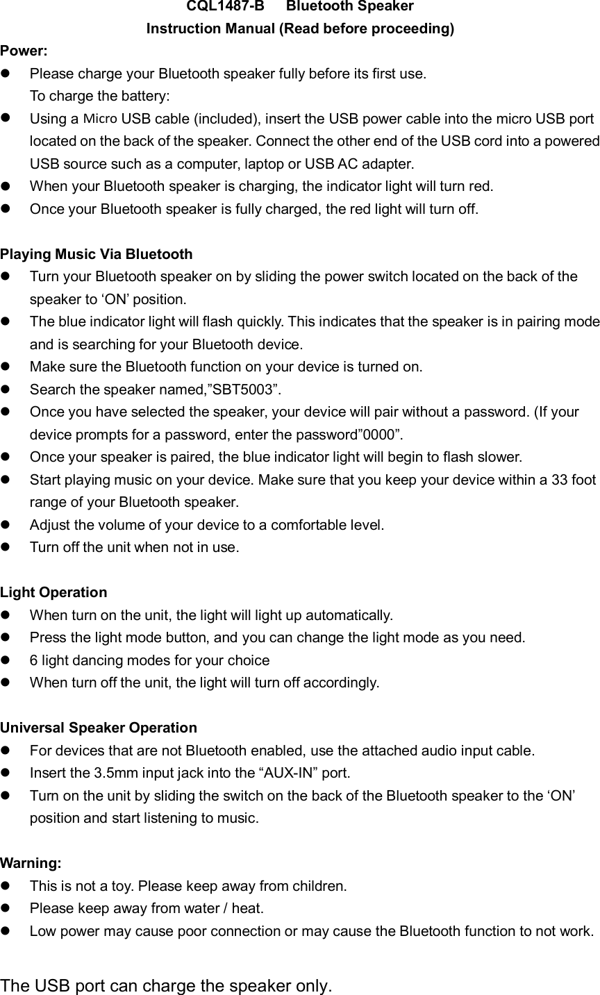 CQL1487-B Bluetooth SpeakerInstruction Manual (Read before proceeding)Power:Please charge your Bluetooth speaker fully before its first use.To charge the battery:Using a Micro USB cable (included), insert the USB power cable into the micro USB portlocated on the back of the speaker. Connect the other end of the USB cord into a poweredUSB source such as a computer, laptop or USB AC adapter.When your Bluetooth speaker is charging, the indicator light will turn red.Once your Bluetooth speaker is fully charged, the red light will turn off.Playing Music Via BluetoothTurn your Bluetooth speaker on by sliding the power switch located on the back of thespeaker to &lsquo;ON&rsquo; position.The blue indicator light will flash quickly. This indicates that the speaker is in pairing modeand is searching for your Bluetooth device.Make sure the Bluetooth function on your device is turned on.Search the speaker named,&rdquo;SBT5003&rdquo;.Once you have selected the speaker, your device will pair without a password. (If yourdevice prompts for a password, enter the password&rdquo;0000&rdquo;.Once your speaker is paired, the blue indicator light will begin to flash slower.Start playing music on your device. Make sure that you keep your device within a 33 footrange of your Bluetooth speaker.Adjust the volume of your device to a comfortable level.Turn off the unit when not in use.Light OperationWhen turn on the unit, the light will light up automatically.Press the light mode button, and you can change the light mode as you need.6 light dancing modes for your choiceWhen turn off the unit, the light will turn off accordingly.Universal Speaker OperationFor devices that are not Bluetooth enabled, use the attached audio input cable.Insert the 3.5mm input jack into the &ldquo;AUX-IN&rdquo; port.Turn on the unit by sliding the switch on the back of the Bluetooth speaker to the &lsquo;ON&rsquo;position and start listening to music.Warning:This is not a toy. Please keep away from children.Please keep away from water / heat.Low power may cause poor connection or may cause the Bluetooth function to not work.The USB port can charge the speaker only.