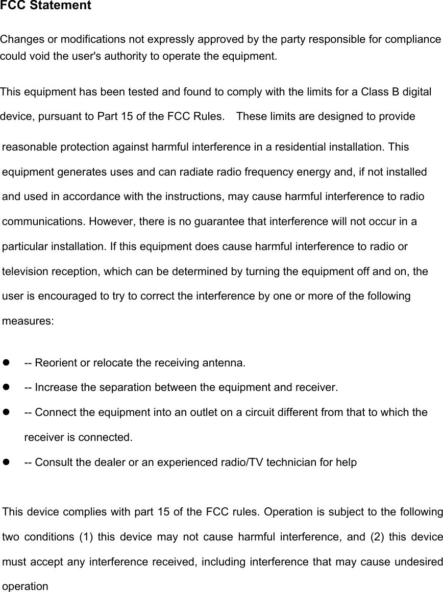 FCC Statement Changes or modifications not expressly approved by the party responsible for compliance could void the user's authority to operate the equipment.   This equipment has been tested and found to comply with the limits for a Class B digital device, pursuant to Part 15 of the FCC Rules.    These limits are designed to provide reasonable protection against harmful interference in a residential installation. This equipment generates uses and can radiate radio frequency energy and, if not installed and used in accordance with the instructions, may cause harmful interference to radio communications. However, there is no guarantee that interference will not occur in a particular installation. If this equipment does cause harmful interference to radio or television reception, which can be determined by turning the equipment off and on, the user is encouraged to try to correct the interference by one or more of the following measures:   -- Reorient or relocate the receiving antenna.     -- Increase the separation between the equipment and receiver.     -- Connect the equipment into an outlet on a circuit different from that to which the receiver is connected.     -- Consult the dealer or an experienced radio/TV technician for help This device complies with part 15 of the FCC rules. Operation is subject to the following two conditions (1) this device may not cause harmful interference, and (2) this device must accept any interference received, including interference that may cause undesired operation