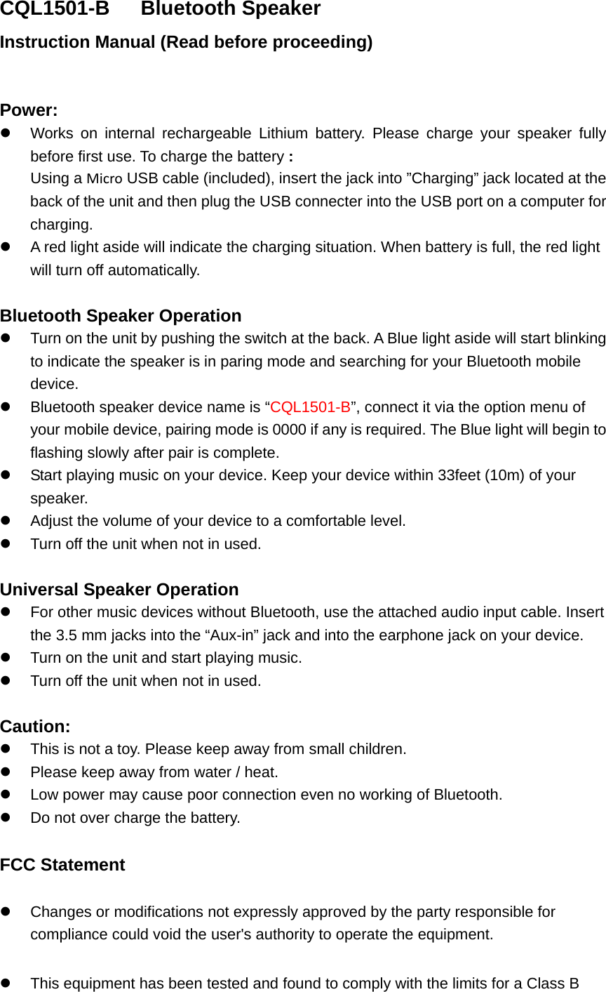 CQL1501-B   Bluetooth Speaker Instruction Manual (Read before proceeding)  Power: z  Works on internal rechargeable Lithium battery. Please charge your speaker fully before first use. To charge the battery : Using a Micro USB cable (included), insert the jack into &rdquo;Charging&rdquo; jack located at the back of the unit and then plug the USB connecter into the USB port on a computer for charging. z  A red light aside will indicate the charging situation. When battery is full, the red light will turn off automatically.    Bluetooth Speaker Operation z  Turn on the unit by pushing the switch at the back. A Blue light aside will start blinking to indicate the speaker is in paring mode and searching for your Bluetooth mobile device. z  Bluetooth speaker device name is &ldquo;CQL1501-B&rdquo;, connect it via the option menu of your mobile device, pairing mode is 0000 if any is required. The Blue light will begin to flashing slowly after pair is complete. z  Start playing music on your device. Keep your device within 33feet (10m) of your speaker.  z  Adjust the volume of your device to a comfortable level.   z  Turn off the unit when not in used.    Universal Speaker Operation z  For other music devices without Bluetooth, use the attached audio input cable. Insert the 3.5 mm jacks into the &ldquo;Aux-in&rdquo; jack and into the earphone jack on your device.   z  Turn on the unit and start playing music. z  Turn off the unit when not in used.  Caution: z  This is not a toy. Please keep away from small children. z  Please keep away from water / heat.   z  Low power may cause poor connection even no working of Bluetooth. z  Do not over charge the battery. FCC Statement z  Changes or modifications not expressly approved by the party responsible for compliance could void the user's authority to operate the equipment.   z  This equipment has been tested and found to comply with the limits for a Class B 