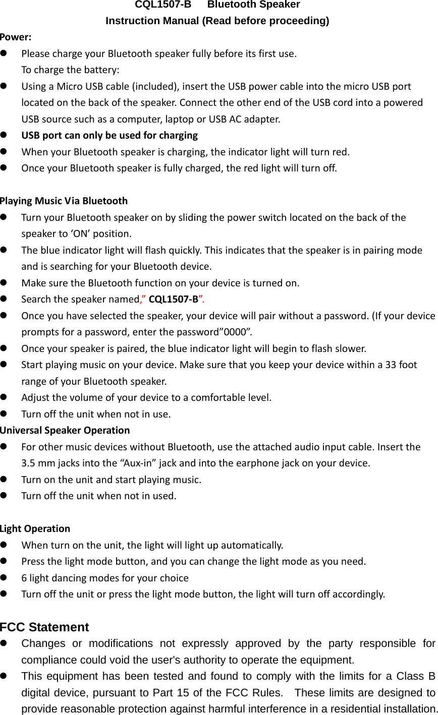 CQL1507-B   Bluetooth Speaker Instruction Manual (Read before proceeding) Power:z PleasechargeyourBluetoothspeakerfullybeforeitsfirstuse.Tochargethebattery:z UsingaMicroUSBcable(included),inserttheUSBpowercableintothemicroUSBportlocatedonthebackofthespeaker.ConnecttheotherendoftheUSBcordintoapoweredUSBsourcesuchasacomputer,laptoporUSBACadapter.z USBportcanonlybeusedforchargingz WhenyourBluetoothspeakerischarging,theindicatorlightwillturnred.z OnceyourBluetoothspeakerisfullycharged,theredlightwillturnoff.PlayingMusicViaBluetoothz TurnyourBluetoothspeakeronbyslidingthepowerswitchlocatedonthebackofthespeakerto&lsquo;ON&rsquo;position.z Theblueindicatorlightwillflashquickly.ThisindicatesthatthespeakerisinpairingmodeandissearchingforyourBluetoothdevice.z MakesuretheBluetoothfunctiononyourdeviceisturnedon.z Searchthespeakernamed,&rdquo;CQL1507‐B&rdquo;.z Onceyouhaveselectedthespeaker,yourdevicewillpairwithoutapassword.(Ifyourdevicepromptsforapassword,enterthepassword&rdquo;0000&rdquo;.z Onceyourspeakerispaired,theblueindicatorlightwillbegintoflashslower.z Startplayingmusiconyourdevice.Makesurethatyoukeepyourdevicewithina33footrangeofyourBluetoothspeaker.z Adjustthevolumeofyourdevicetoacomfortablelevel.z Turnofftheunitwhennotinuse.UniversalSpeakerOperationz ForothermusicdeviceswithoutBluetooth,usetheattachedaudioinputcable.Insertthe3.5mmjacksintothe&ldquo;Aux‐in&rdquo;jackandintotheearphonejackonyourdevice.z Turnontheunitandstartplayingmusic.z Turnofftheunitwhennotinused.LightOperationz Whenturnontheunit,thelightwilllightupautomatically.z Pressthelightmodebutton,andyoucanchangethelightmodeasyouneed.z 6lightdancingmodesforyourchoicez Turnofftheunitorpressthelightmodebutton,thelightwillturnoffaccordingly.FCC Statement z  Changes or modifications not expressly approved by the party responsible for compliance could void the user's authority to operate the equipment.     z  This equipment has been tested and found to comply with the limits for a Class B digital device, pursuant to Part 15 of the FCC Rules.  These limits are designed to provide reasonable protection against harmful interference in a residential installation. 