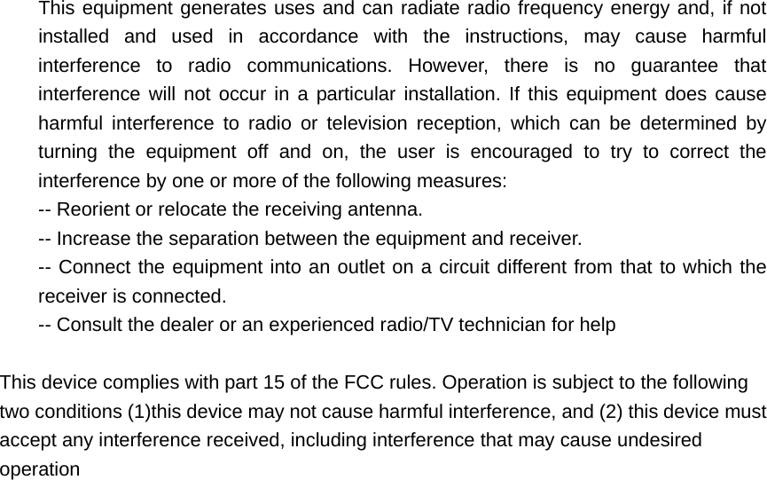 This equipment generates uses and can radiate radio frequency energy and, if not installed and used in accordance with the instructions, may cause harmful interference to radio communications. However, there is no guarantee that interference will not occur in a particular installation. If this equipment does cause harmful interference to radio or television reception, which can be determined by turning the equipment off and on, the user is encouraged to try to correct the interference by one or more of the following measures:   -- Reorient or relocate the receiving antenna.     -- Increase the separation between the equipment and receiver.     -- Connect the equipment into an outlet on a circuit different from that to which the receiver is connected.     -- Consult the dealer or an experienced radio/TV technician for help      This device complies with part 15 of the FCC rules. Operation is subject to the following two conditions (1)this device may not cause harmful interference, and (2) this device must accept any interference received, including interference that may cause undesired operation  