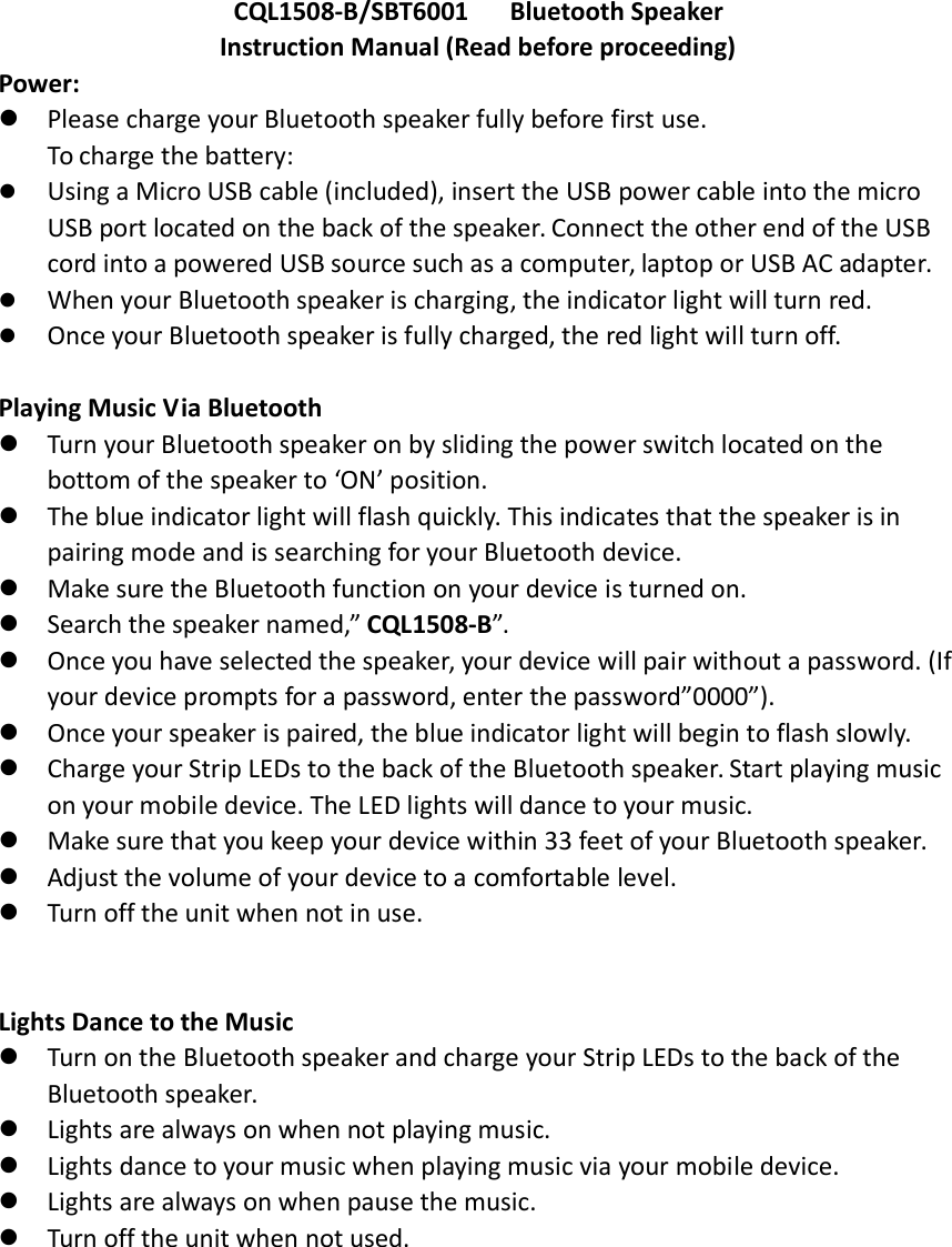 CQL1508-B/SBT6001 Bluetooth SpeakerInstruction Manual (Read before proceeding)Power:Please charge your Bluetooth speaker fully before first use.To charge the battery:Using a Micro USB cable (included), insert the USB power cable into the micro USB port located on the back of the speaker. Connect the other end of the USB cord into a powered USB source such as a computer, laptop or USB AC adapter.When your Bluetooth speaker is charging, the indicator light will turn red.Once your Bluetooth speaker is fully charged, the red light will turn off. Playing Music Via BluetoothTurn your Bluetooth speaker on by sliding the power switch located on thebottom of the speaker to &lsquo;ON&rsquo; position.The blue indicator light will flash quickly. This indicates that the speaker is in pairing mode and is searching for your Bluetooth device.Make sure the Bluetooth function on your device is turned on.Search the speaker named,&rdquo; CQL1508-B&rdquo;.Once you have selected the speaker, your device will pair without a password. (If your device prompts for a password, enter the password&rdquo;0000&rdquo;).Once your speaker is paired, the blue indicator light will begin to flash slowly.Charge your Strip LEDs to the back of the Bluetooth speaker. Start playing music on your mobile device. The LED lights will dance to your music.Make sure that you keep your device within 33 feet of your Bluetooth speaker.Adjust the volume of your device to a comfortable level. Turn off the unit when not in use. Lights Dance to the MusicTurn on the Bluetooth speaker and charge your Strip LEDs to the back of the Bluetooth speaker.Lights are always on when not playing music.Lights dance to your music when playing music via your mobile device.Lights are always on when pause the music.Turn off the unit when not used.