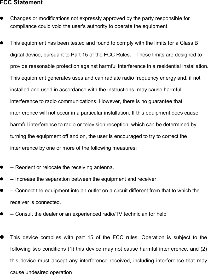 FCC StatementChanges or modifications not expressly approved by the party responsible for compliance could void the user's authority to operate the equipment. This equipment has been tested and found to comply with the limits for a Class B digital device, pursuant to Part 15 of the FCC Rules.    These limits are designed to provide reasonable protection against harmful interference in a residential installation. This equipment generates uses and can radiate radio frequency energy and, if not installed and used in accordance with the instructions, may cause harmful interference to radio communications. However, there is no guarantee that interference will not occur in a particular installation. If this equipment does cause harmful interference to radio or television reception, which can be determined by turning the equipment off and on, the user is encouraged to try to correct the interference by one or more of the following measures:-- Reorient or relocate the receiving antenna. -- Increase the separation between the equipment and receiver. -- Connect the equipment into an outlet on a circuit different from that to which the receiver is connected. -- Consult the dealer or an experienced radio/TV technician for helpThis  device  complies  with  part  15  of  the  FCC  rules.  Operation  is  subject  to  the following two conditions (1) this device may not cause harmful interference, and (2) this  device  must  accept  any  interference received, including  interference  that  may cause undesired operation