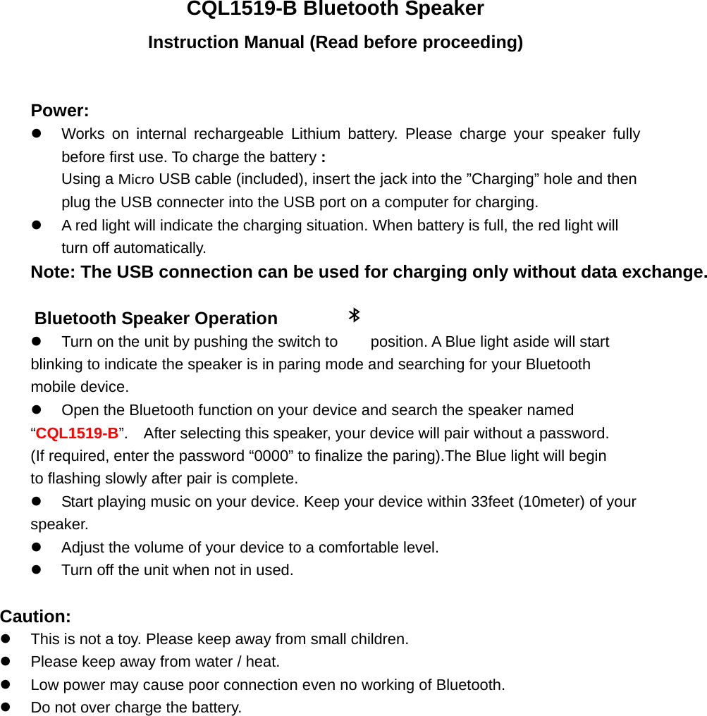 CQL1519-B Bluetooth Speaker Instruction Manual (Read before proceeding)  Power: z  Works on internal rechargeable Lithium battery. Please charge your speaker fully before first use. To charge the battery : Using a Micro USB cable (included), insert the jack into the &rdquo;Charging&rdquo; hole and then plug the USB connecter into the USB port on a computer for charging. z  A red light will indicate the charging situation. When battery is full, the red light will turn off automatically.   Note: The USB connection can be used for charging only without data exchange.          Bluetooth Speaker Operation   z  Turn on the unit by pushing the switch to    position. A Blue light aside will start blinking to indicate the speaker is in paring mode and searching for your Bluetooth mobile device.   z  Open the Bluetooth function on your device and search the speaker named &ldquo;CQL1519-B&rdquo;.    After selecting this speaker, your device will pair without a password. (If required, enter the password &ldquo;0000&rdquo; to finalize the paring).The Blue light will begin to flashing slowly after pair is complete.     z  Start playing music on your device. Keep your device within 33feet (10meter) of your speaker.    z  Adjust the volume of your device to a comfortable level.     z  Turn off the unit when not in used.    Caution: z  This is not a toy. Please keep away from small children. z  Please keep away from water / heat.   z  Low power may cause poor connection even no working of Bluetooth. z  Do not over charge the battery.              
