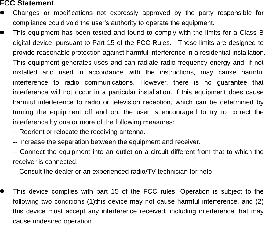 FCC Statement z  Changes or modifications not expressly approved by the party responsible for compliance could void the user's authority to operate the equipment.     z  This equipment has been tested and found to comply with the limits for a Class B digital device, pursuant to Part 15 of the FCC Rules.  These limits are designed to provide reasonable protection against harmful interference in a residential installation. This equipment generates uses and can radiate radio frequency energy and, if not installed and used in accordance with the instructions, may cause harmful interference to radio communications. However, there is no guarantee that interference will not occur in a particular installation. If this equipment does cause harmful interference to radio or television reception, which can be determined by turning the equipment off and on, the user is encouraged to try to correct the interference by one or more of the following measures:   -- Reorient or relocate the receiving antenna.     -- Increase the separation between the equipment and receiver.     -- Connect the equipment into an outlet on a circuit different from that to which the receiver is connected.     -- Consult the dealer or an experienced radio/TV technician for help      z  This device complies with part 15 of the FCC rules. Operation is subject to the following two conditions (1)this device may not cause harmful interference, and (2) this device must accept any interference received, including interference that may cause undesired operation     