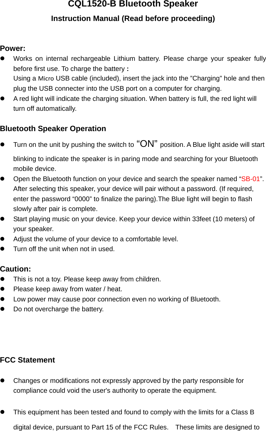 CQL1520-B Bluetooth Speaker Instruction Manual (Read before proceeding)  Power: z  Works on internal rechargeable Lithium battery. Please charge your speaker fully before first use. To charge the battery : Using a Micro USB cable (included), insert the jack into the &rdquo;Charging&rdquo; hole and then plug the USB connecter into the USB port on a computer for charging. z  A red light will indicate the charging situation. When battery is full, the red light will turn off automatically.    Bluetooth Speaker Operation z  Turn on the unit by pushing the switch to &ldquo;ON&rdquo; position. A Blue light aside will start blinking to indicate the speaker is in paring mode and searching for your Bluetooth mobile device. z  Open the Bluetooth function on your device and search the speaker named &ldquo;SB-01&rdquo;.  After selecting this speaker, your device will pair without a password. (If required, enter the password &ldquo;0000&rdquo; to finalize the paring).The Blue light will begin to flash slowly after pair is complete.   z  Start playing music on your device. Keep your device within 33feet (10 meters) of your speaker.   z  Adjust the volume of your device to a comfortable level.   z  Turn off the unit when not in used.    Caution: z  This is not a toy. Please keep away from children. z  Please keep away from water / heat.   z  Low power may cause poor connection even no working of Bluetooth. z  Do not overcharge the battery.     FCC Statement z  Changes or modifications not expressly approved by the party responsible for compliance could void the user's authority to operate the equipment.   z  This equipment has been tested and found to comply with the limits for a Class B digital device, pursuant to Part 15 of the FCC Rules.    These limits are designed to 