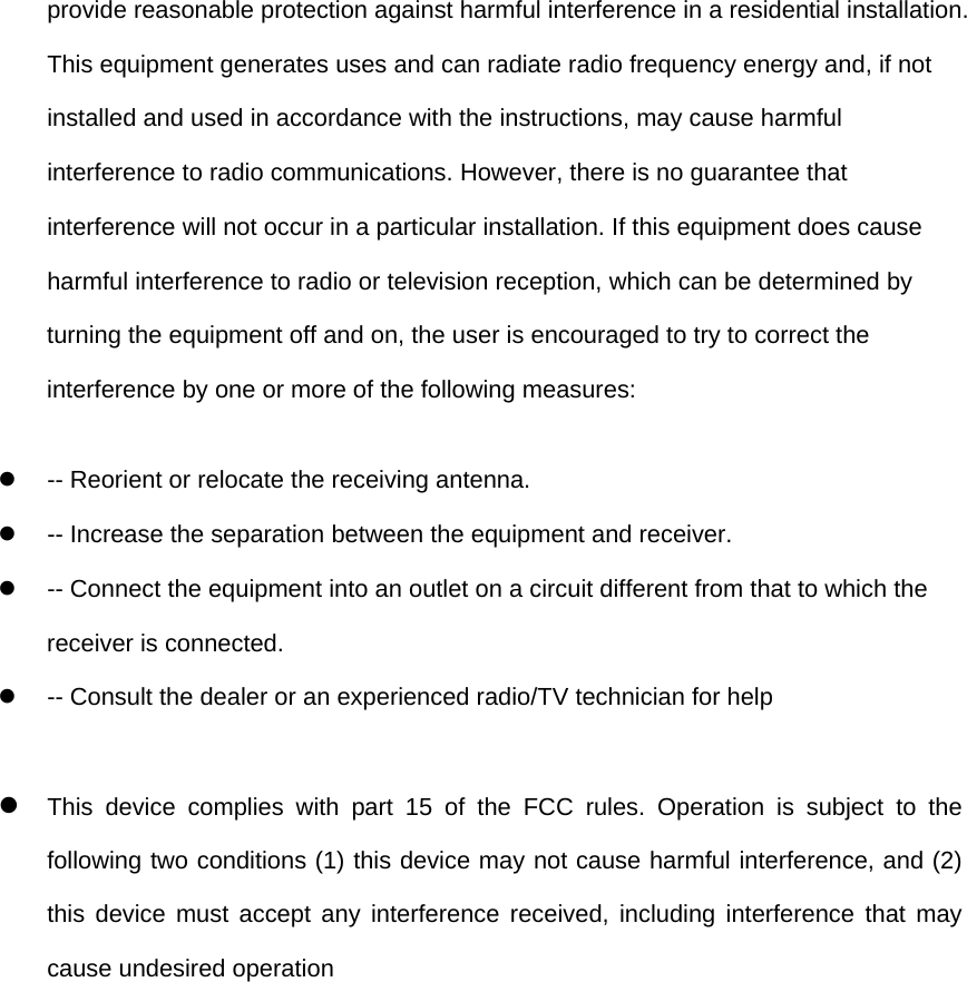 provide reasonable protection against harmful interference in a residential installation. This equipment generates uses and can radiate radio frequency energy and, if not installed and used in accordance with the instructions, may cause harmful interference to radio communications. However, there is no guarantee that interference will not occur in a particular installation. If this equipment does cause harmful interference to radio or television reception, which can be determined by turning the equipment off and on, the user is encouraged to try to correct the interference by one or more of the following measures: z  -- Reorient or relocate the receiving antenna.   z  -- Increase the separation between the equipment and receiver.   z  -- Connect the equipment into an outlet on a circuit different from that to which the receiver is connected.   z  -- Consult the dealer or an experienced radio/TV technician for help  z This device complies with part 15 of the FCC rules. Operation is subject to the following two conditions (1) this device may not cause harmful interference, and (2) this device must accept any interference received, including interference that may cause undesired operation  