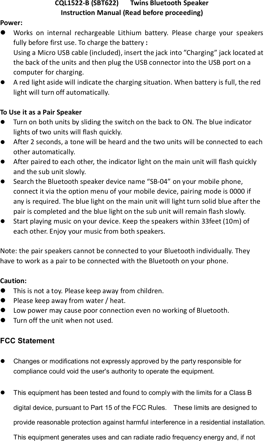 CQL1522-B (SBT622)      Twins Bluetooth Speaker Instruction Manual (Read before proceeding) Power:  Works  on  internal  rechargeable  Lithium  battery.  Please  charge  your  speakers fully before first use. To charge the battery : Using a Micro USB cable (included), insert the jack into &rdquo;Charging&rdquo; jack located at the back of the units and then plug the USB connector into the USB port on a computer for charging.  A red light aside will indicate the charging situation. When battery is full, the red light will turn off automatically.    To Use it as a Pair Speaker    Turn on both units by sliding the switch on the back to ON. The blue indicator lights of two units will flash quickly.    After 2 seconds, a tone will be heard and the two units will be connected to each other automatically.  After paired to each other, the indicator light on the main unit will flash quickly and the sub unit slowly.  Search the Bluetooth speaker device name &ldquo;SB-04&rdquo; on your mobile phone, connect it via the option menu of your mobile device, pairing mode is 0000 if any is required. The blue light on the main unit will light turn solid blue after the pair is completed and the blue light on the sub unit will remain flash slowly.  Start playing music on your device. Keep the speakers within 33feet (10m) of each other. Enjoy your music from both speakers.    Note: the pair speakers cannot be connected to your Bluetooth individually. They have to work as a pair to be connected with the Bluetooth on your phone.  Caution:  This is not a toy. Please keep away from children.  Please keep away from water / heat.    Low power may cause poor connection even no working of Bluetooth.  Turn off the unit when not used.  FCC Statement   Changes or modifications not expressly approved by the party responsible for compliance could void the user's authority to operate the equipment.     This equipment has been tested and found to comply with the limits for a Class B digital device, pursuant to Part 15 of the FCC Rules.    These limits are designed to provide reasonable protection against harmful interference in a residential installation. This equipment generates uses and can radiate radio frequency energy and, if not 