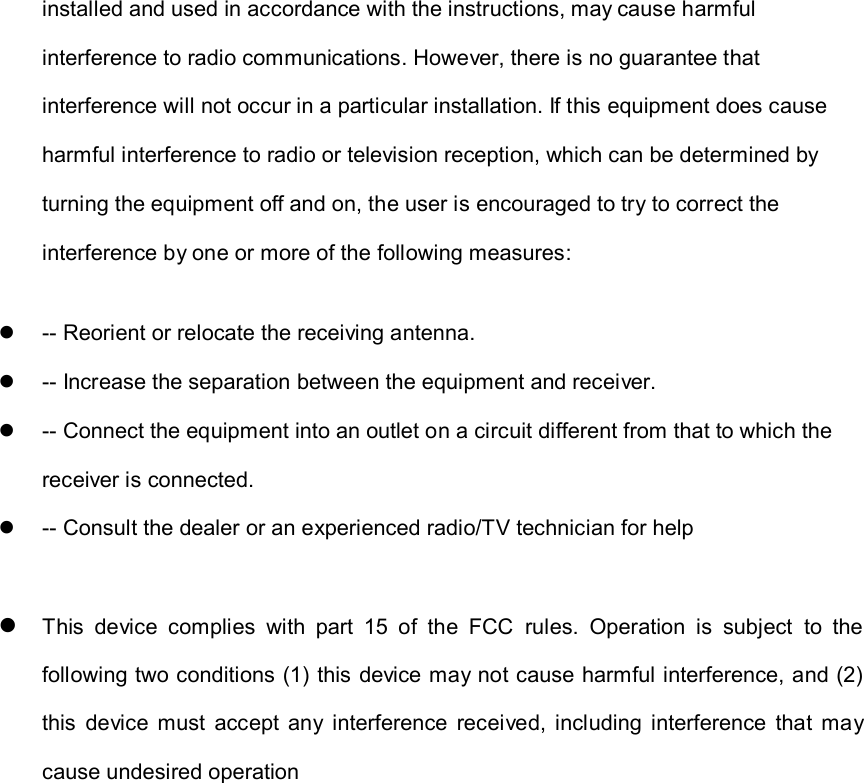 installed and used in accordance with the instructions, may cause harmful interference to radio communications. However, there is no guarantee that interference will not occur in a particular installation. If this equipment does cause harmful interference to radio or television reception, which can be determined by turning the equipment off and on, the user is encouraged to try to correct the interference by one or more of the following measures:   -- Reorient or relocate the receiving antenna.     -- Increase the separation between the equipment and receiver.     -- Connect the equipment into an outlet on a circuit different from that to which the receiver is connected.     -- Consult the dealer or an experienced radio/TV technician for help   This  device  complies  with  part  15  of  the  FCC  rules.  Operation  is  subject  to  the following two conditions (1) this device may not cause harmful interference, and (2) this  device  must  accept  any  interference  received,  including  interference  that  may cause undesired operation    