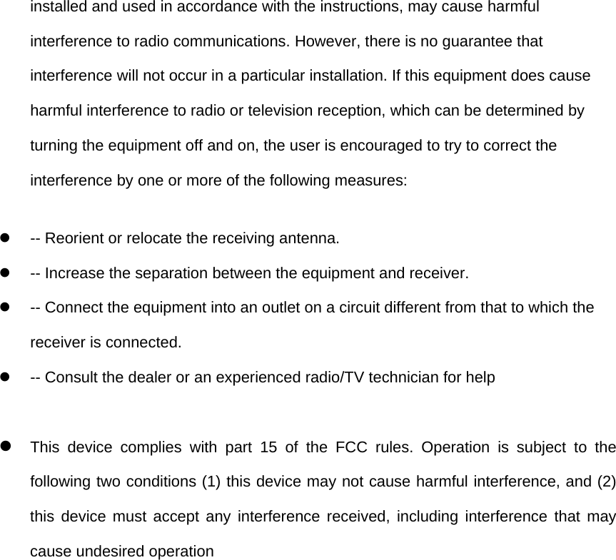 installed and used in accordance with the instructions, may cause harmful interference to radio communications. However, there is no guarantee that interference will not occur in a particular installation. If this equipment does cause harmful interference to radio or television reception, which can be determined by turning the equipment off and on, the user is encouraged to try to correct the interference by one or more of the following measures: z  -- Reorient or relocate the receiving antenna.   z  -- Increase the separation between the equipment and receiver.   z  -- Connect the equipment into an outlet on a circuit different from that to which the receiver is connected.   z  -- Consult the dealer or an experienced radio/TV technician for help  z This device complies with part 15 of the FCC rules. Operation is subject to the following two conditions (1) this device may not cause harmful interference, and (2) this device must accept any interference received, including interference that may cause undesired operation 